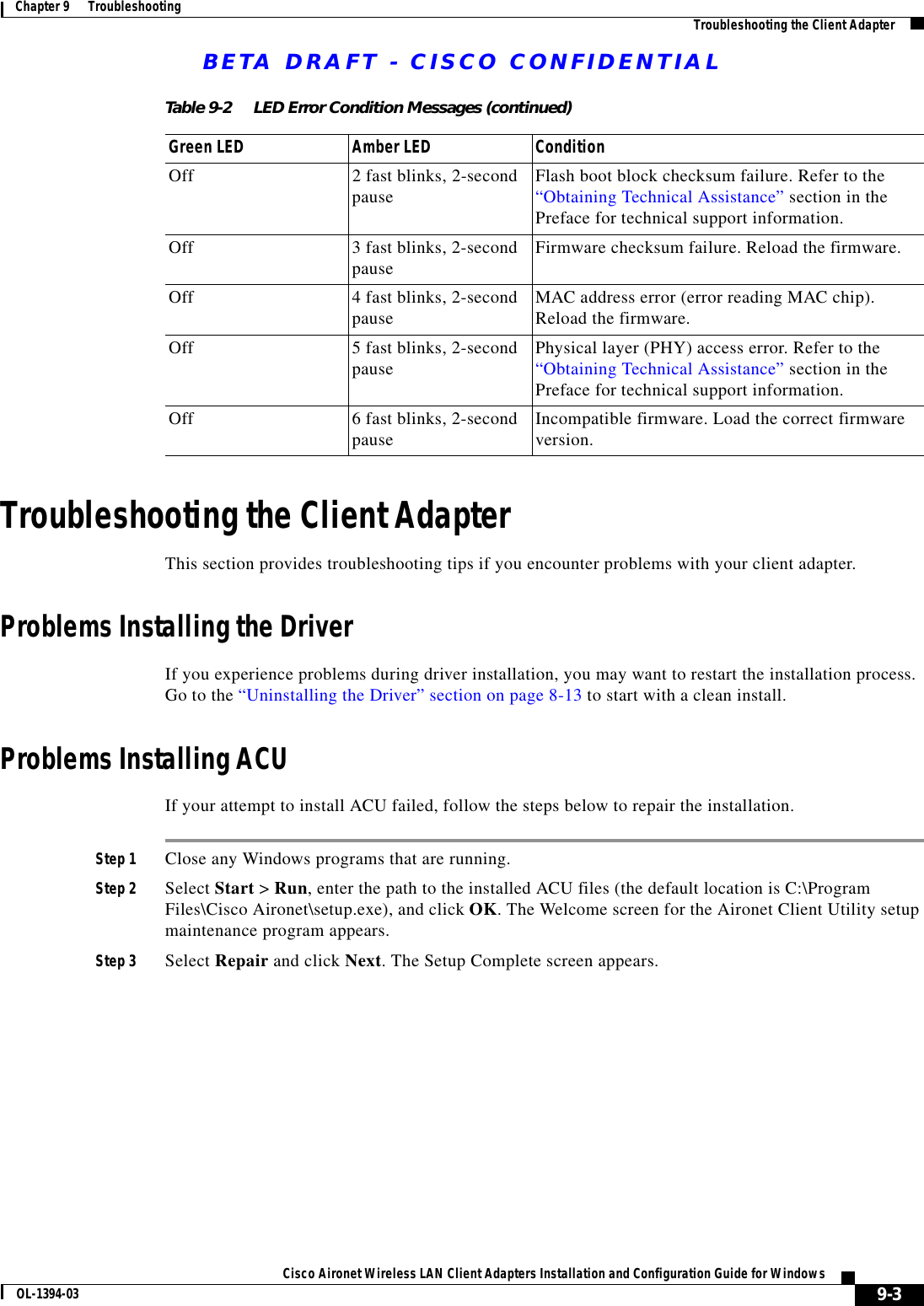 BETA DRAFT - CISCO CONFIDENTIAL9-3Cisco Aironet Wireless LAN Client Adapters Installation and Configuration Guide for WindowsOL-1394-03Chapter 9      Troubleshooting Troubleshooting the Client AdapterTroubleshooting the Client AdapterThis section provides troubleshooting tips if you encounter problems with your client adapter.Problems Installing the DriverIf you experience problems during driver installation, you may want to restart the installation process. Go to the “Uninstalling the Driver” section on page 8-13 to start with a clean install.Problems Installing ACUIf your attempt to install ACU failed, follow the steps below to repair the installation.Step 1 Close any Windows programs that are running.Step 2 Select Start &gt; Run, enter the path to the installed ACU files (the default location is C:\Program Files\Cisco Aironet\setup.exe), and click OK. The Welcome screen for the Aironet Client Utility setup maintenance program appears.Step 3 Select Repair and click Next. The Setup Complete screen appears.Off 2 fast blinks, 2-second pause Flash boot block checksum failure. Refer to the “Obtaining Technical Assistance” section in the Preface for technical support information.Off 3 fast blinks, 2-second pause Firmware checksum failure. Reload the firmware.Off 4 fast blinks, 2-second pause MAC address error (error reading MAC chip). Reload the firmware.Off 5 fast blinks, 2-second pause Physical layer (PHY) access error. Refer to the “Obtaining Technical Assistance” section in the Preface for technical support information.Off 6 fast blinks, 2-second pause Incompatible firmware. Load the correct firmware version.Table 9-2 LED Error Condition Messages (continued)Green LED Amber LED Condition