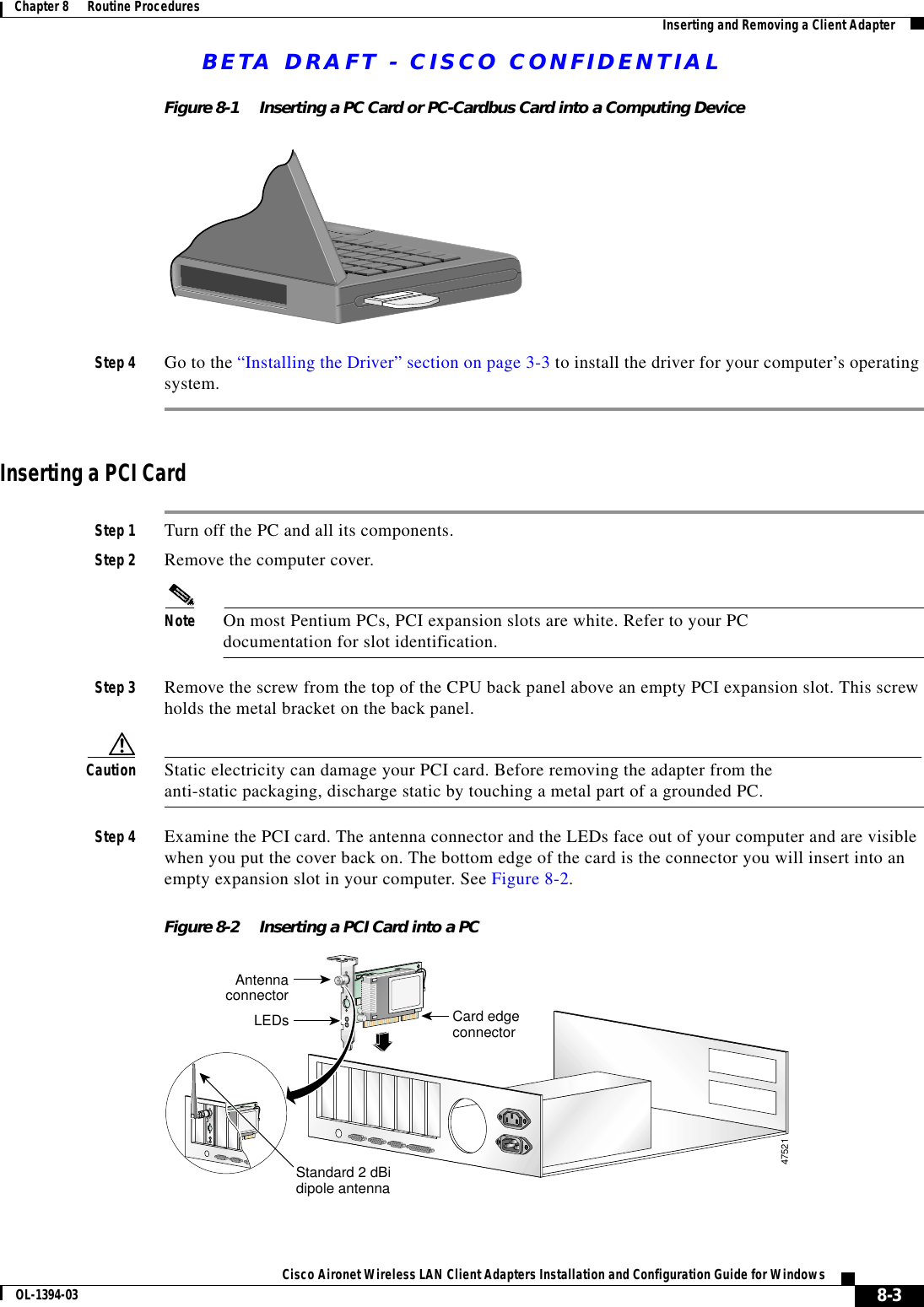 BETA DRAFT - CISCO CONFIDENTIAL8-3Cisco Aironet Wireless LAN Client Adapters Installation and Configuration Guide for WindowsOL-1394-03Chapter 8      Routine Procedures Inserting and Removing a Client AdapterFigure 8-1 Inserting a PC Card or PC-Cardbus Card into a Computing DeviceStep 4 Go to the “Installing the Driver” section on page 3-3 to install the driver for your computer’s operating system.Inserting a PCI CardStep 1 Turn off the PC and all its components.Step 2 Remove the computer cover.Note On most Pentium PCs, PCI expansion slots are white. Refer to your PC documentation for slot identification.Step 3 Remove the screw from the top of the CPU back panel above an empty PCI expansion slot. This screw holds the metal bracket on the back panel.Caution Static electricity can damage your PCI card. Before removing the adapter from the anti-static packaging, discharge static by touching a metal part of a grounded PC.Step 4 Examine the PCI card. The antenna connector and the LEDs face out of your computer and are visible when you put the cover back on. The bottom edge of the card is the connector you will insert into an empty expansion slot in your computer. See Figure 8-2.Figure 8-2 Inserting a PCI Card into a PCAntennaconnectorLEDs Card edgeconnectorStandard 2 dBidipole antenna47521