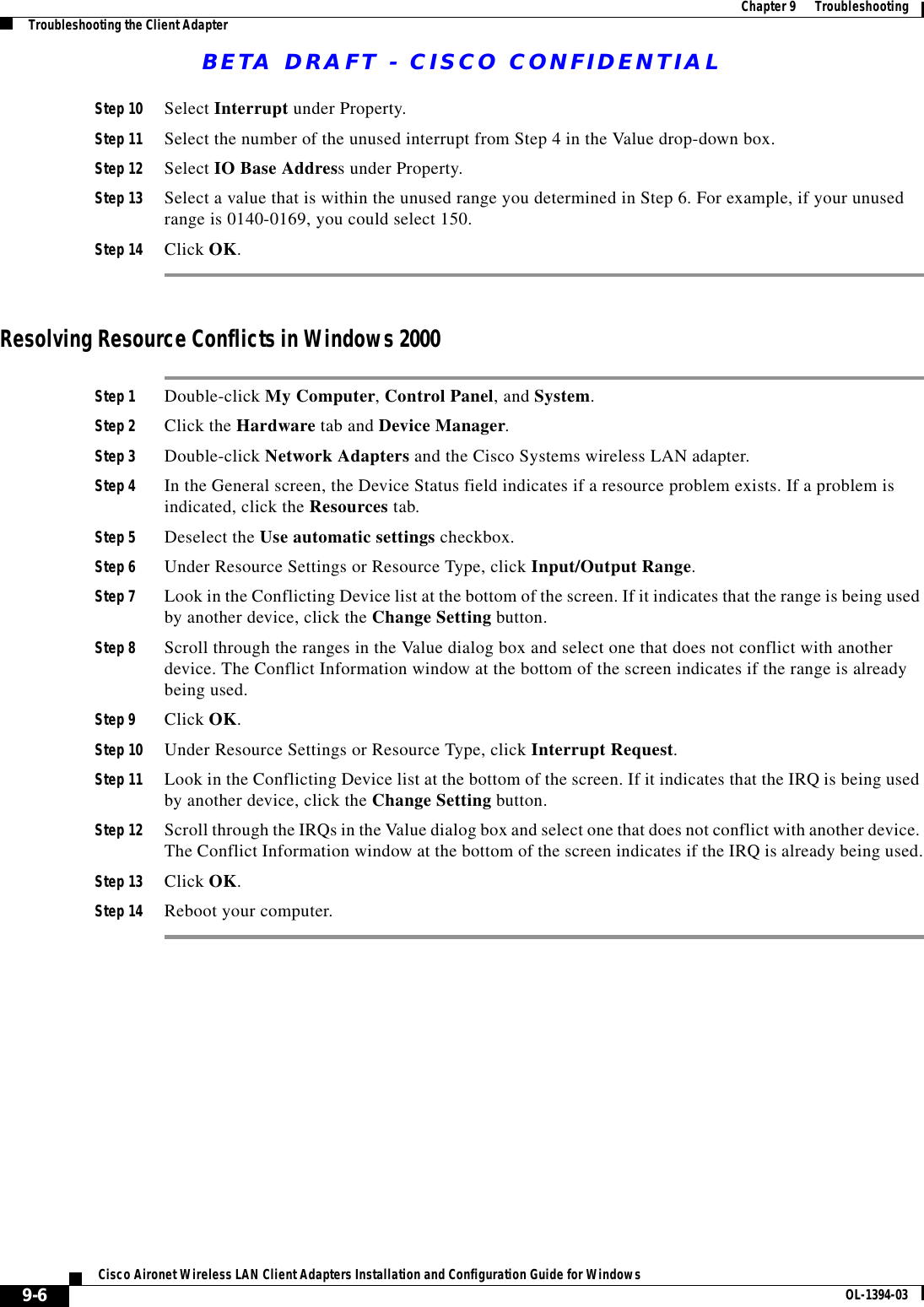 BETA DRAFT - CISCO CONFIDENTIAL9-6Cisco Aironet Wireless LAN Client Adapters Installation and Configuration Guide for Windows OL-1394-03Chapter9      TroubleshootingTroubleshooting the Client AdapterStep 10 Select Interrupt under Property.Step 11 Select the number of the unused interrupt from Step 4 in the Value drop-down box.Step 12 Select IO Base Address under Property.Step 13 Select a value that is within the unused range you determined in Step 6. For example, if your unused range is 0140-0169, you could select 150.Step 14 Click OK.Resolving Resource Conflicts in Windows 2000Step 1 Double-click My Computer, Control Panel, and System.Step 2 Click the Hardware tab and Device Manager.Step 3 Double-click Network Adapters and the Cisco Systems wireless LAN adapter.Step 4 In the General screen, the Device Status field indicates if a resource problem exists. If a problem is indicated, click the Resources tab.Step 5 Deselect the Use automatic settings checkbox.Step 6 Under Resource Settings or Resource Type, click Input/Output Range.Step 7 Look in the Conflicting Device list at the bottom of the screen. If it indicates that the range is being used by another device, click the Change Setting button.Step 8 Scroll through the ranges in the Value dialog box and select one that does not conflict with another device. The Conflict Information window at the bottom of the screen indicates if the range is already being used.Step 9 Click OK.Step 10 Under Resource Settings or Resource Type, click Interrupt Request.Step 11 Look in the Conflicting Device list at the bottom of the screen. If it indicates that the IRQ is being used by another device, click the Change Setting button.Step 12 Scroll through the IRQs in the Value dialog box and select one that does not conflict with another device. The Conflict Information window at the bottom of the screen indicates if the IRQ is already being used.Step 13 Click OK.Step 14 Reboot your computer.