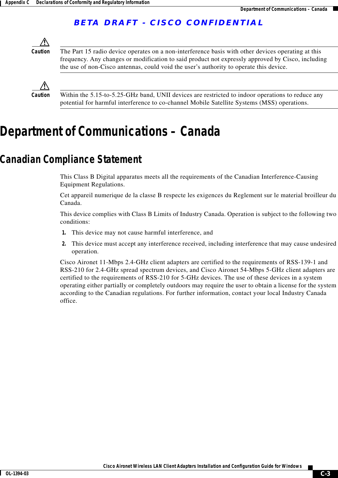 BETA DRAFT - CISCO CONFIDENTIALC-3Cisco Aironet Wireless LAN Client Adapters Installation and Configuration Guide for WindowsOL-1394-03Appendix C      Declarations of Conformity and Regulatory Information Department of Communications – CanadaCaution The Part 15 radio device operates on a non-interference basis with other devices operating at this frequency. Any changes or modification to said product not expressly approved by Cisco, including the use of non-Cisco antennas, could void the user’s authority to operate this device.Caution Within the 5.15-to-5.25-GHz band, UNII devices are restricted to indoor operations to reduce any potential for harmful interference to co-channel Mobile Satellite Systems (MSS) operations.Department of Communications – CanadaCanadian Compliance StatementThis Class B Digital apparatus meets all the requirements of the Canadian Interference-Causing Equipment Regulations.Cet appareil numerique de la classe B respecte les exigences du Reglement sur le material broilleur du Canada.This device complies with Class B Limits of Industry Canada. Operation is subject to the following two conditions:1. This device may not cause harmful interference, and2. This device must accept any interference received, including interference that may cause undesired operation.Cisco Aironet 11-Mbps 2.4-GHz client adapters are certified to the requirements of RSS-139-1 and RSS-210 for 2.4-GHz spread spectrum devices, and Cisco Aironet 54-Mbps 5-GHz client adapters are certified to the requirements of RSS-210 for 5-GHz devices. The use of these devices in a system operating either partially or completely outdoors may require the user to obtain a license for the system according to the Canadian regulations. For further information, contact your local Industry Canada office.
