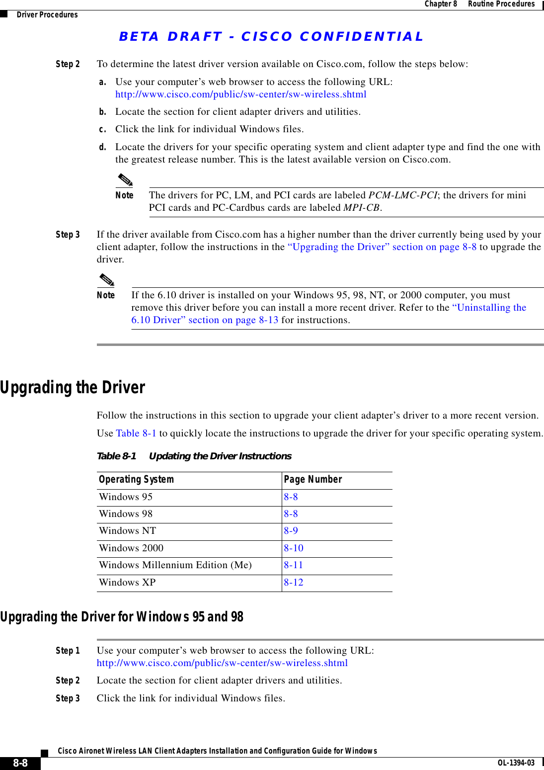 BETA DRAFT - CISCO CONFIDENTIAL8-8Cisco Aironet Wireless LAN Client Adapters Installation and Configuration Guide for Windows OL-1394-03Chapter 8      Routine ProceduresDriver ProceduresStep 2 To determine the latest driver version available on Cisco.com, follow the steps below:a. Use your computer’s web browser to access the following URL:http://www.cisco.com/public/sw-center/sw-wireless.shtmlb. Locate the section for client adapter drivers and utilities.c. Click the link for individual Windows files.d. Locate the drivers for your specific operating system and client adapter type and find the one with the greatest release number. This is the latest available version on Cisco.com.Note The drivers for PC, LM, and PCI cards are labeled PCM-LMC-PCI; the drivers for mini PCI cards and PC-Cardbus cards are labeled MPI-CB.Step 3 If the driver available from Cisco.com has a higher number than the driver currently being used by your client adapter, follow the instructions in the “Upgrading the Driver” section on page 8-8 to upgrade the driver.Note If the 6.10 driver is installed on your Windows 95, 98, NT, or 2000 computer, you must remove this driver before you can install a more recent driver. Refer to the “Uninstalling the 6.10 Driver” section on page 8-13 for instructions.Upgrading the DriverFollow the instructions in this section to upgrade your client adapter’s driver to a more recent version.Use Table 8-1 to quickly locate the instructions to upgrade the driver for your specific operating system.Upgrading the Driver for Windows 95 and 98Step 1 Use your computer’s web browser to access the following URL:http://www.cisco.com/public/sw-center/sw-wireless.shtmlStep 2 Locate the section for client adapter drivers and utilities.Step 3 Click the link for individual Windows files.Table 8-1 Updating the Driver InstructionsOperating System Page NumberWindows 95 8-8Windows 98 8-8Windows NT 8-9Windows 2000 8-10Windows Millennium Edition (Me) 8-11Windows XP 8-12