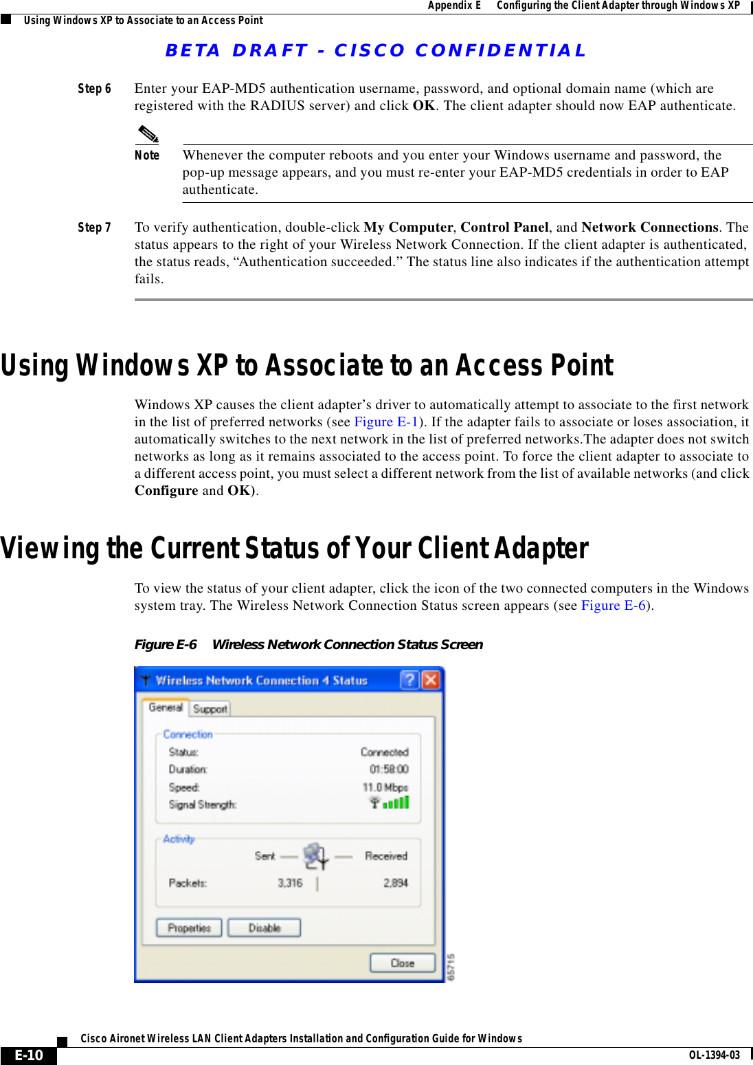 BETA DRAFT - CISCO CONFIDENTIALE-10Cisco Aironet Wireless LAN Client Adapters Installation and Configuration Guide for Windows OL-1394-03Appendix E      Configuring the Client Adapter through Windows XPUsing Windows XP to Associate to an Access PointStep 6 Enter your EAP-MD5 authentication username, password, and optional domain name (which are registered with the RADIUS server) and click OK. The client adapter should now EAP authenticate.Note Whenever the computer reboots and you enter your Windows username and password, the pop-up message appears, and you must re-enter your EAP-MD5 credentials in order to EAP authenticate.Step 7 To verify authentication, double-click My Computer, Control Panel, and Network Connections. The status appears to the right of your Wireless Network Connection. If the client adapter is authenticated, the status reads, “Authentication succeeded.” The status line also indicates if the authentication attempt fails.Using Windows XP to Associate to an Access PointWindows XP causes the client adapter’s driver to automatically attempt to associate to the first network in the list of preferred networks (see Figure E-1). If the adapter fails to associate or loses association, it automatically switches to the next network in the list of preferred networks.The adapter does not switch networks as long as it remains associated to the access point. To force the client adapter to associate to a different access point, you must select a different network from the list of available networks (and click Configure and OK).Viewing the Current Status of Your Client AdapterTo view the status of your client adapter, click the icon of the two connected computers in the Windows system tray. The Wireless Network Connection Status screen appears (see Figure E-6).Figure E-6 Wireless Network Connection Status Screen