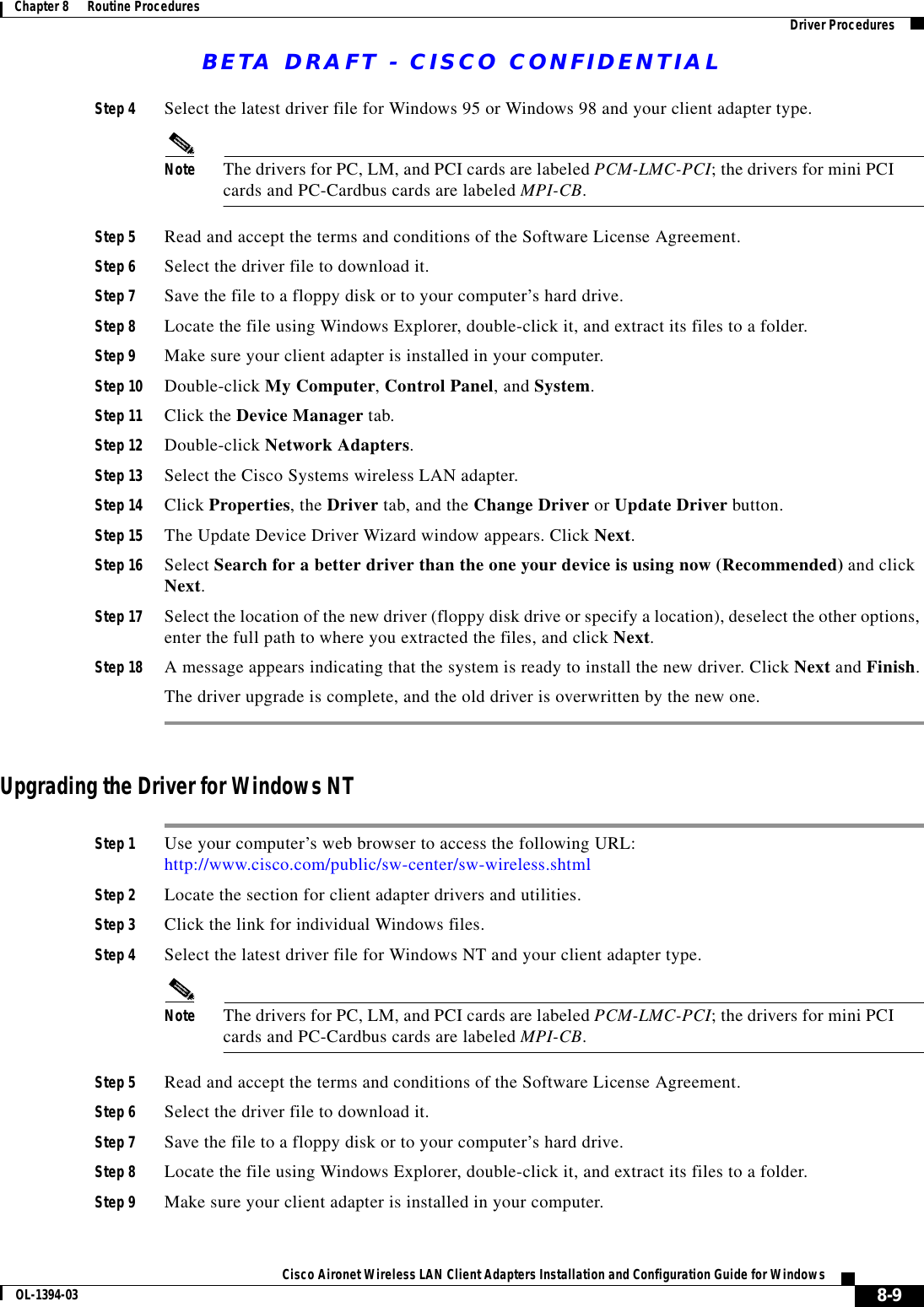 BETA DRAFT - CISCO CONFIDENTIAL8-9Cisco Aironet Wireless LAN Client Adapters Installation and Configuration Guide for WindowsOL-1394-03Chapter 8      Routine Procedures Driver ProceduresStep 4 Select the latest driver file for Windows 95 or Windows 98 and your client adapter type.Note The drivers for PC, LM, and PCI cards are labeled PCM-LMC-PCI; the drivers for mini PCI cards and PC-Cardbus cards are labeled MPI-CB.Step 5 Read and accept the terms and conditions of the Software License Agreement.Step 6 Select the driver file to download it.Step 7 Save the file to a floppy disk or to your computer’s hard drive.Step 8 Locate the file using Windows Explorer, double-click it, and extract its files to a folder.Step 9 Make sure your client adapter is installed in your computer.Step 10 Double-click My Computer, Control Panel, and System.Step 11 Click the Device Manager tab.Step 12 Double-click Network Adapters.Step 13 Select the Cisco Systems wireless LAN adapter.Step 14 Click Properties, the Driver tab, and the Change Driver or Update Driver button.Step 15 The Update Device Driver Wizard window appears. Click Next.Step 16 Select Search for a better driver than the one your device is using now (Recommended) and click Next.Step 17 Select the location of the new driver (floppy disk drive or specify a location), deselect the other options, enter the full path to where you extracted the files, and click Next.Step 18 A message appears indicating that the system is ready to install the new driver. Click Next and Finish.The driver upgrade is complete, and the old driver is overwritten by the new one.Upgrading the Driver for Windows NTStep 1 Use your computer’s web browser to access the following URL:http://www.cisco.com/public/sw-center/sw-wireless.shtmlStep 2 Locate the section for client adapter drivers and utilities.Step 3 Click the link for individual Windows files.Step 4 Select the latest driver file for Windows NT and your client adapter type.Note The drivers for PC, LM, and PCI cards are labeled PCM-LMC-PCI; the drivers for mini PCI cards and PC-Cardbus cards are labeled MPI-CB.Step 5 Read and accept the terms and conditions of the Software License Agreement.Step 6 Select the driver file to download it.Step 7 Save the file to a floppy disk or to your computer’s hard drive.Step 8 Locate the file using Windows Explorer, double-click it, and extract its files to a folder.Step 9 Make sure your client adapter is installed in your computer.