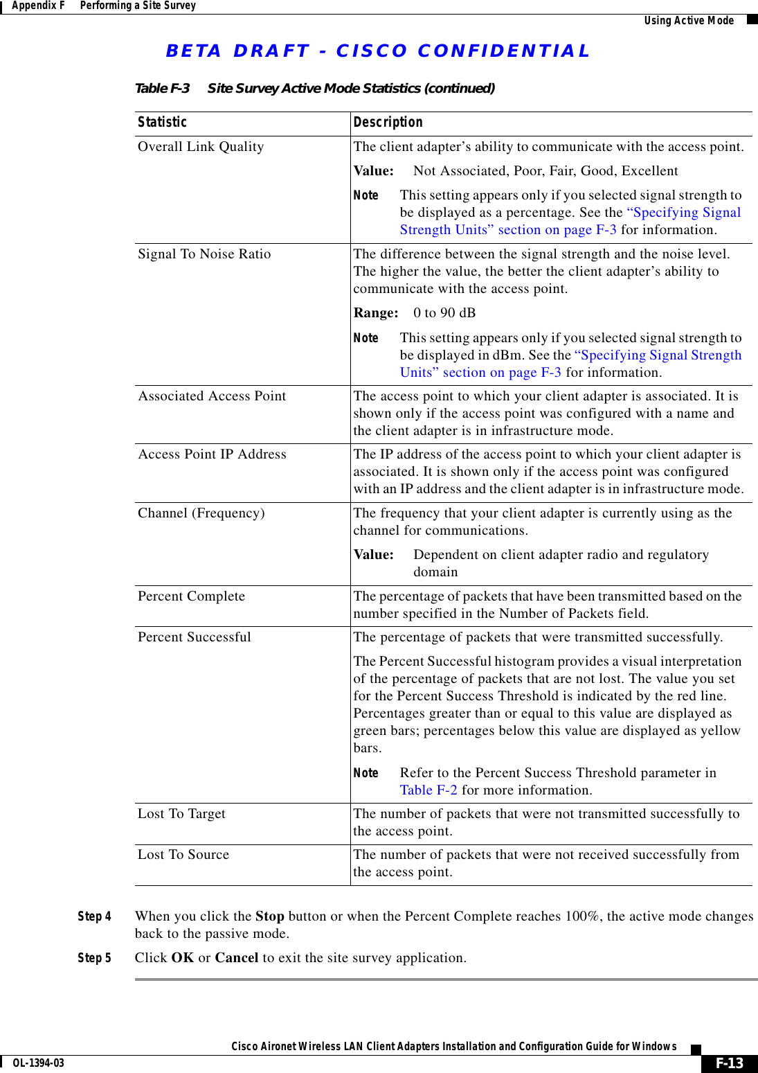 BETA DRAFT - CISCO CONFIDENTIALF-13Cisco Aironet Wireless LAN Client Adapters Installation and Configuration Guide for WindowsOL-1394-03Appendix F      Performing a Site Survey Using Active ModeStep 4 When you click the Stop button or when the Percent Complete reaches 100%, the active mode changes back to the passive mode.Step 5 Click OK or Cancel to exit the site survey application.Overall Link Quality The client adapter’s ability to communicate with the access point.Value: Not Associated, Poor, Fair, Good, ExcellentNote This setting appears only if you selected signal strength to be displayed as a percentage. See the “Specifying Signal Strength Units” section on page F-3 for information.Signal To Noise Ratio The difference between the signal strength and the noise level. The higher the value, the better the client adapter’s ability to communicate with the access point.Range: 0 to 90 dBNote This setting appears only if you selected signal strength to be displayed in dBm. See the “Specifying Signal Strength Units” section on page F-3 for information.Associated Access Point The access point to which your client adapter is associated. It is shown only if the access point was configured with a name and the client adapter is in infrastructure mode.Access Point IP Address The IP address of the access point to which your client adapter is associated. It is shown only if the access point was configured with an IP address and the client adapter is in infrastructure mode.Channel (Frequency) The frequency that your client adapter is currently using as the channel for communications.Value: Dependent on client adapter radio and regulatorydomainPercent Complete The percentage of packets that have been transmitted based on the number specified in the Number of Packets field.Percent Successful The percentage of packets that were transmitted successfully.The Percent Successful histogram provides a visual interpretation of the percentage of packets that are not lost. The value you set for the Percent Success Threshold is indicated by the red line. Percentages greater than or equal to this value are displayed as green bars; percentages below this value are displayed as yellow bars.Note Refer to the Percent Success Threshold parameter in Table F-2 for more information.Lost To Target The number of packets that were not transmitted successfully to the access point.Lost To Source The number of packets that were not received successfully from the access point.Table F-3 Site Survey Active Mode Statistics (continued)Statistic Description