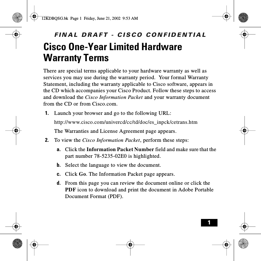 FINAL DRAFT - CISCO CONFIDENTIAL1Cisco One-Year Limited Hardware Warranty TermsThere are special terms applicable to your hardware warranty as well as services you may use during the warranty period.  Your formal Warranty Statement, including the warranty applicable to Cisco software, appears in the CD which accompanies your Cisco Product. Follow these steps to access and download the Cisco Information Packet and your warranty document from the CD or from Cisco.com.1. Launch your browser and go to the following URL:http://www.cisco.com/univercd/cc/td/doc/es_inpck/cetrans.htmThe Warranties and License Agreement page appears.2. To view the Cisco Information Packet, perform these steps:a. Click the Information Packet Number field and make sure that the part number 78-5235-02E0 is highlighted.b. Select the language to view the document.c. Click Go. The Information Packet page appears.d. From this page you can review the document online or click the PDF icon to download and print the document in Adobe Portable Document Format (PDF).12KDBQSG.bk  Page 1  Friday, June 21, 2002  9:53 AM