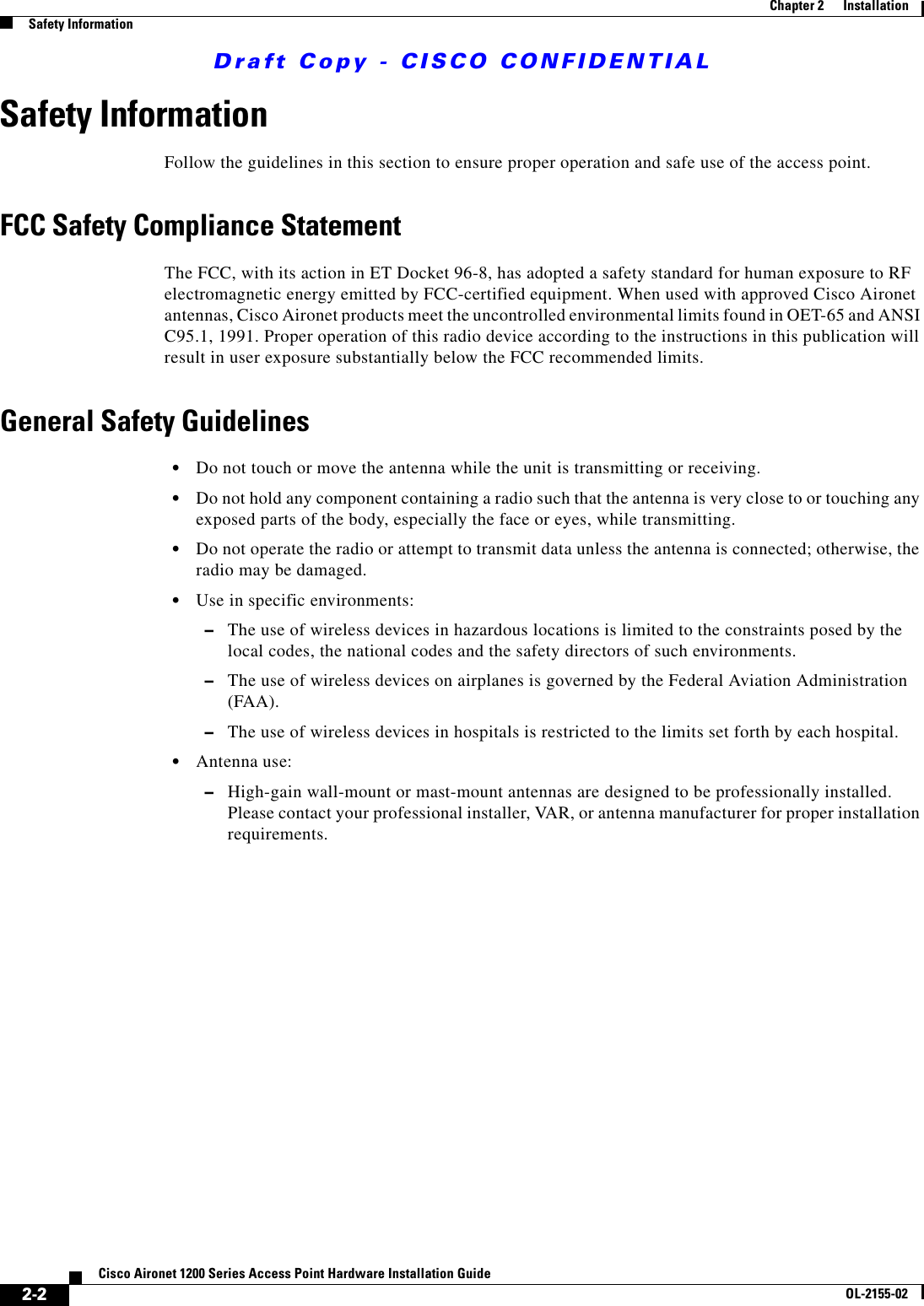 Draft Copy - CISCO CONFIDENTIAL 2-2Cisco Aironet 1200 Series Access Point Hardware Installation GuideOL-2155-02Chapter 2      InstallationSafety InformationSafety InformationFollow the guidelines in this section to ensure proper operation and safe use of the access point.FCC Safety Compliance StatementThe FCC, with its action in ET Docket 96-8, has adopted a safety standard for human exposure to RF electromagnetic energy emitted by FCC-certified equipment. When used with approved Cisco Aironet antennas, Cisco Aironet products meet the uncontrolled environmental limits found in OET-65 and ANSI C95.1, 1991. Proper operation of this radio device according to the instructions in this publication will result in user exposure substantially below the FCC recommended limits.General Safety Guidelines•Do not touch or move the antenna while the unit is transmitting or receiving.•Do not hold any component containing a radio such that the antenna is very close to or touching any exposed parts of the body, especially the face or eyes, while transmitting.•Do not operate the radio or attempt to transmit data unless the antenna is connected; otherwise, the radio may be damaged.•Use in specific environments:–The use of wireless devices in hazardous locations is limited to the constraints posed by the local codes, the national codes and the safety directors of such environments.–The use of wireless devices on airplanes is governed by the Federal Aviation Administration (FAA).–The use of wireless devices in hospitals is restricted to the limits set forth by each hospital.•Antenna use:–High-gain wall-mount or mast-mount antennas are designed to be professionally installed. Please contact your professional installer, VAR, or antenna manufacturer for proper installation requirements.