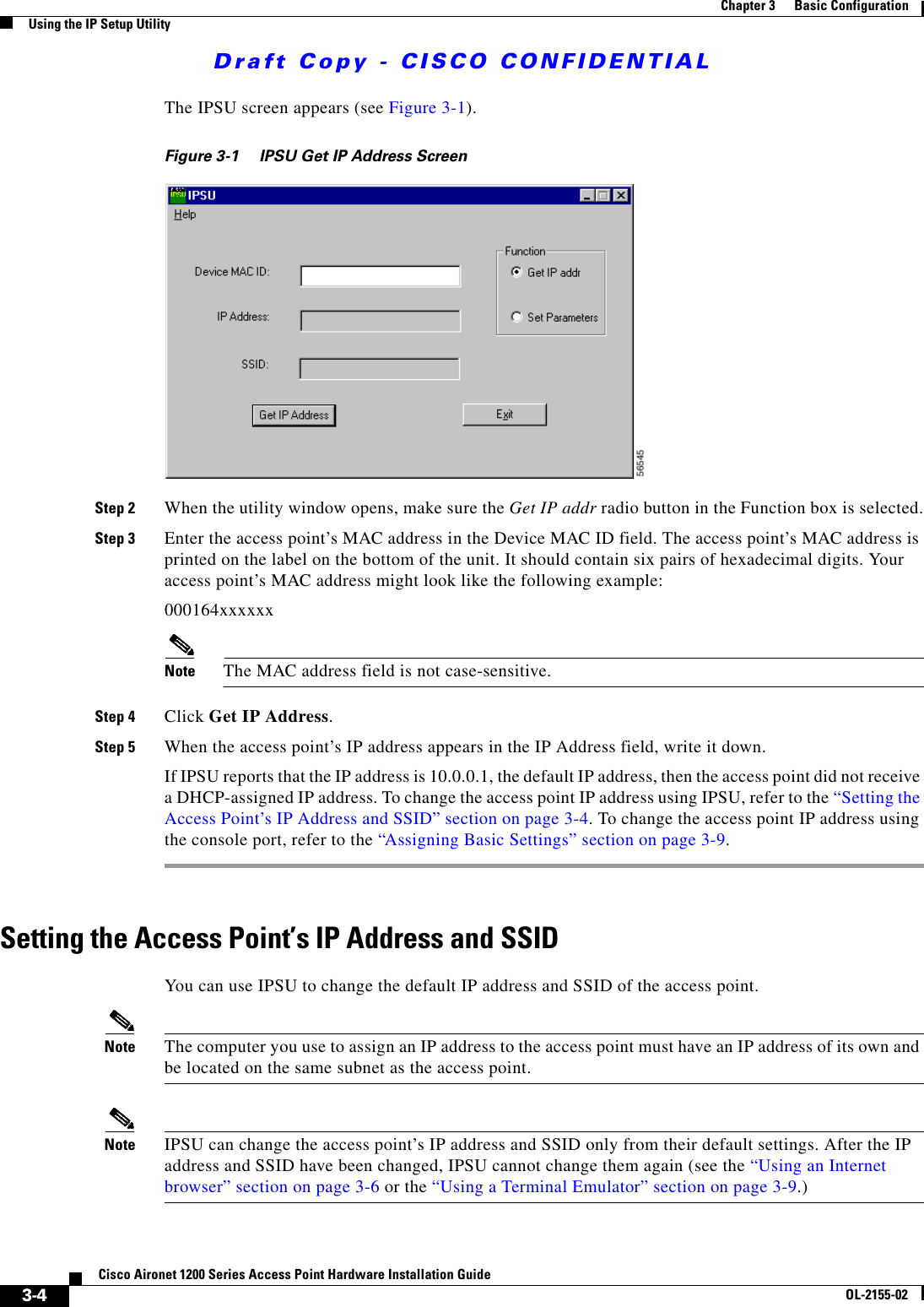Draft Copy - CISCO CONFIDENTIAL 3-4Cisco Aironet 1200 Series Access Point Hardware Installation GuideOL-2155-02Chapter 3      Basic ConfigurationUsing the IP Setup UtilityThe IPSU screen appears (see Figure 3-1).Figure 3-1 IPSU Get IP Address ScreenStep 2 When the utility window opens, make sure the Get IP addr radio button in the Function box is selected.Step 3 Enter the access point’s MAC address in the Device MAC ID field. The access point’s MAC address is printed on the label on the bottom of the unit. It should contain six pairs of hexadecimal digits. Your access point’s MAC address might look like the following example:000164xxxxxxNote The MAC address field is not case-sensitive.Step 4 Click Get IP Address.Step 5 When the access point’s IP address appears in the IP Address field, write it down. If IPSU reports that the IP address is 10.0.0.1, the default IP address, then the access point did not receive a DHCP-assigned IP address. To change the access point IP address using IPSU, refer to the “Setting the Access Point’s IP Address and SSID” section on page 3-4. To change the access point IP address using the console port, refer to the “Assigning Basic Settings” section on page 3-9.Setting the Access Point’s IP Address and SSIDYou can use IPSU to change the default IP address and SSID of the access point. Note The computer you use to assign an IP address to the access point must have an IP address of its own and be located on the same subnet as the access point.Note IPSU can change the access point’s IP address and SSID only from their default settings. After the IP address and SSID have been changed, IPSU cannot change them again (see the “Using an Internet browser” section on page 3-6 or the “Using a Terminal Emulator” section on page 3-9.)