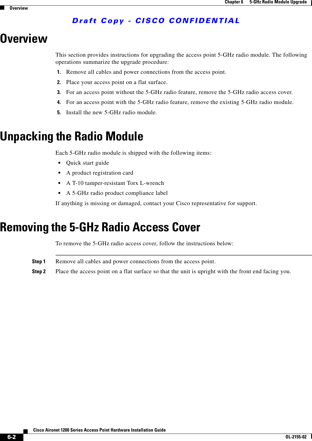 Draft Copy - CISCO CONFIDENTIAL 6-2Cisco Aironet 1200 Series Access Point Hardware Installation GuideOL-2155-02Chapter 6      5-GHz Radio Module UpgradeOverviewOverviewThis section provides instructions for upgrading the access point 5-GHz radio module. The following operations summarize the upgrade procedure: 1. Remove all cables and power connections from the access point.2. Place your access point on a flat surface.3. For an access point without the 5-GHz radio feature, remove the 5-GHz radio access cover.4. For an access point with the 5-GHz radio feature, remove the existing 5-GHz radio module.5. Install the new 5-GHz radio module.Unpacking the Radio ModuleEach 5-GHz radio module is shipped with the following items:•Quick start guide•A product registration card•A T-10 tamper-resistant Torx L-wrench•A 5-GHz radio product compliance labelIf anything is missing or damaged, contact your Cisco representative for support.Removing the 5-GHz Radio Access CoverTo remove the 5-GHz radio access cover, follow the instructions below:Step 1 Remove all cables and power connections from the access point.Step 2 Place the access point on a flat surface so that the unit is upright with the front end facing you.