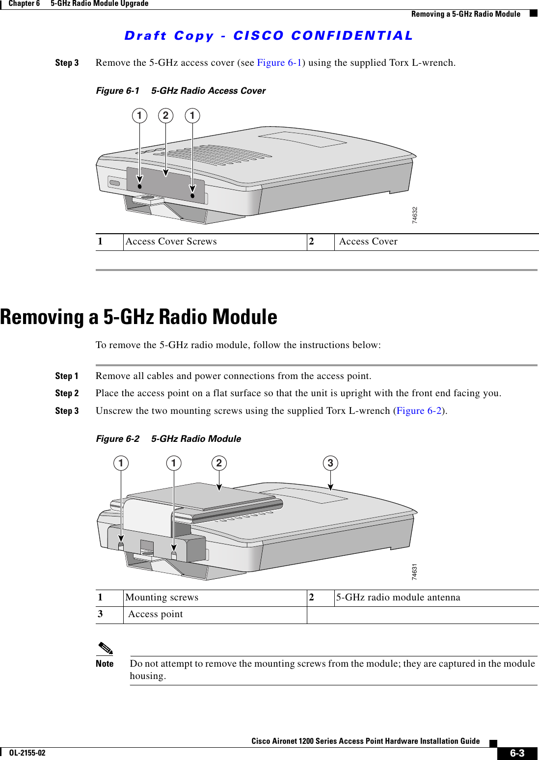 Draft Copy - CISCO CONFIDENTIAL 6-3Cisco Aironet 1200 Series Access Point Hardware Installation GuideOL-2155-02Chapter 6      5-GHz Radio Module UpgradeRemoving a 5-GHz Radio ModuleStep 3 Remove the 5-GHz access cover (see Figure 6-1) using the supplied Torx L-wrench.Figure 6-1 5-GHz Radio Access CoverRemoving a 5-GHz Radio ModuleTo remove the 5-GHz radio module, follow the instructions below:Step 1 Remove all cables and power connections from the access point.Step 2 Place the access point on a flat surface so that the unit is upright with the front end facing you.Step 3 Unscrew the two mounting screws using the supplied Torx L-wrench (Figure 6-2).Figure 6-2 5-GHz Radio Module Note Do not attempt to remove the mounting screws from the module; they are captured in the module housing.1Access Cover Screws 2 Access Cover1 12746321Mounting screws  25-GHz radio module antenna3 Access point746311 1 2 3
