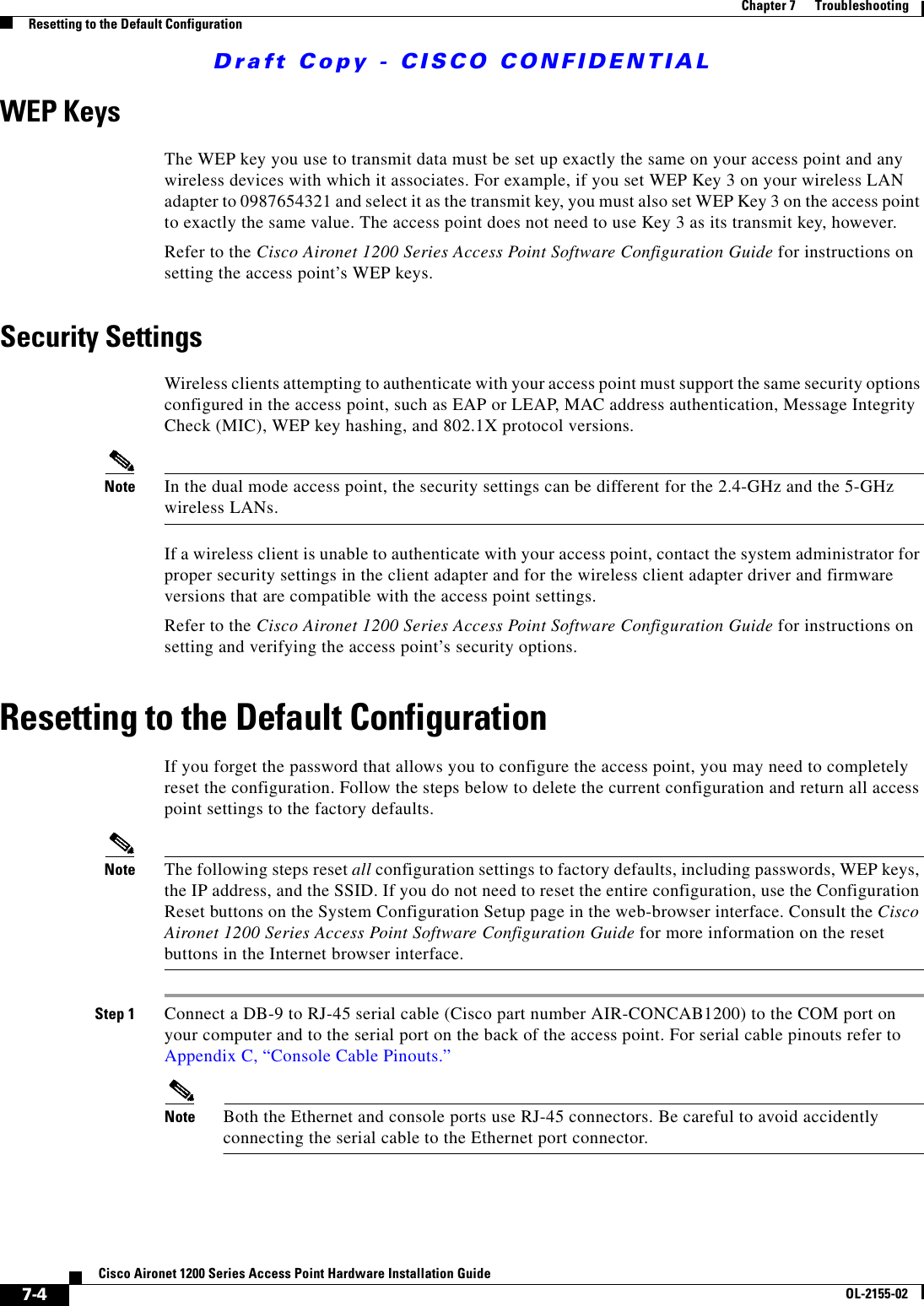 Draft Copy - CISCO CONFIDENTIAL 7-4Cisco Aironet 1200 Series Access Point Hardware Installation GuideOL-2155-02Chapter 7      TroubleshootingResetting to the Default ConfigurationWEP KeysThe WEP key you use to transmit data must be set up exactly the same on your access point and any wireless devices with which it associates. For example, if you set WEP Key 3 on your wireless LAN adapter to 0987654321 and select it as the transmit key, you must also set WEP Key 3 on the access point to exactly the same value. The access point does not need to use Key 3 as its transmit key, however.Refer to the Cisco Aironet 1200 Series Access Point Software Configuration Guide for instructions on setting the access point’s WEP keys.Security SettingsWireless clients attempting to authenticate with your access point must support the same security options configured in the access point, such as EAP or LEAP, MAC address authentication, Message Integrity Check (MIC), WEP key hashing, and 802.1X protocol versions.Note In the dual mode access point, the security settings can be different for the 2.4-GHz and the 5-GHz wireless LANs. If a wireless client is unable to authenticate with your access point, contact the system administrator for proper security settings in the client adapter and for the wireless client adapter driver and firmware versions that are compatible with the access point settings.Refer to the Cisco Aironet 1200 Series Access Point Software Configuration Guide for instructions on setting and verifying the access point’s security options.Resetting to the Default ConfigurationIf you forget the password that allows you to configure the access point, you may need to completely reset the configuration. Follow the steps below to delete the current configuration and return all access point settings to the factory defaults.Note The following steps reset all configuration settings to factory defaults, including passwords, WEP keys, the IP address, and the SSID. If you do not need to reset the entire configuration, use the Configuration Reset buttons on the System Configuration Setup page in the web-browser interface. Consult the Cisco Aironet 1200 Series Access Point Software Configuration Guide for more information on the reset buttons in the Internet browser interface.Step 1 Connect a DB-9 to RJ-45 serial cable (Cisco part number AIR-CONCAB1200) to the COM port on your computer and to the serial port on the back of the access point. For serial cable pinouts refer to Appendix C, “Console Cable Pinouts.”Note Both the Ethernet and console ports use RJ-45 connectors. Be careful to avoid accidently connecting the serial cable to the Ethernet port connector. 