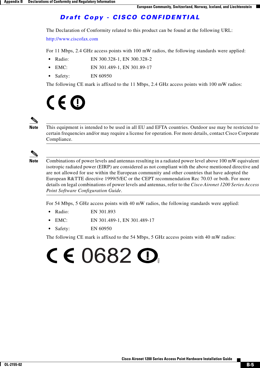 Draft Copy - CISCO CONFIDENTIAL B-5Cisco Aironet 1200 Series Access Point Hardware Installation GuideOL-2155-02Appendix B      Declarations of Conformity and Regulatory InformationEuropean Community, Switzerland, Norway, Iceland, and LiechtensteinThe Declaration of Conformity related to this product can be found at the following URL:http://www.ciscofax.comFor 11 Mbps, 2.4 GHz access points with 100 mW radios, the following standards were applied:•Radio: EN 300.328-1, EN 300.328-2•EMC: EN 301.489-1, EN 301.89-17•Safety: EN 60950The following CE mark is affixed to the 11 Mbps, 2.4 GHz access points with 100 mW radios:Note This equipment is intended to be used in all EU and EFTA countries. Outdoor use may be restricted to certain frequencies and/or may require a license for operation. For more details, contact Cisco Corporate Compliance.Note Combinations of power levels and antennas resulting in a radiated power level above 100 mW equivalent isotropic radiated power (EIRP) are considered as not compliant with the above mentioned directive and are not allowed for use within the European community and other countries that have adopted the European R&amp;TTE directive 1999/5/EC or the CEPT recommendation Rec 70.03 or both. For more details on legal combinations of power levels and antennas, refer to the Cisco Aironet 1200 Series Access Point Software Configuration Guide.For 54 Mbps, 5 GHz access points with 40 mW radios, the following standards were applied:•Radio: EN 301.893•EMC: EN 301.489-1, EN 301.489-17•Safety: EN 60950The following CE mark is affixed to the 54 Mbps, 5 GHz access points with 40 mW radios:49325