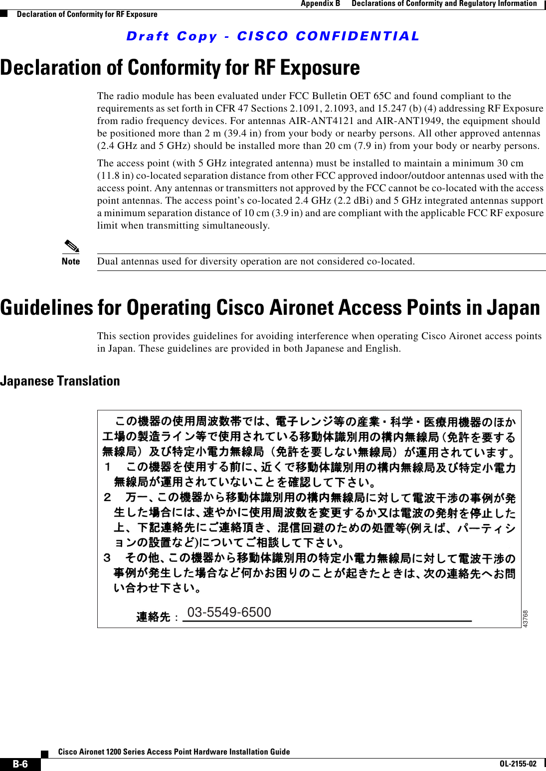 Draft Copy - CISCO CONFIDENTIAL B-6Cisco Aironet 1200 Series Access Point Hardware Installation GuideOL-2155-02Appendix B      Declarations of Conformity and Regulatory InformationDeclaration of Conformity for RF ExposureDeclaration of Conformity for RF ExposureThe radio module has been evaluated under FCC Bulletin OET 65C and found compliant to the requirements as set forth in CFR 47 Sections 2.1091, 2.1093, and 15.247 (b) (4) addressing RF Exposure from radio frequency devices. For antennas AIR-ANT4121 and AIR-ANT1949, the equipment should be positioned more than 2 m (39.4 in) from your body or nearby persons. All other approved antennas (2.4 GHz and 5 GHz) should be installed more than 20 cm (7.9 in) from your body or nearby persons.The access point (with 5 GHz integrated antenna) must be installed to maintain a minimum 30 cm(11.8 in) co-located separation distance from other FCC approved indoor/outdoor antennas used with the access point. Any antennas or transmitters not approved by the FCC cannot be co-located with the access point antennas. The access point’s co-located 2.4 GHz (2.2 dBi) and 5 GHz integrated antennas support a minimum separation distance of 10 cm (3.9 in) and are compliant with the applicable FCC RF exposure limit when transmitting simultaneously.Note Dual antennas used for diversity operation are not considered co-located.Guidelines for Operating Cisco Aironet Access Points in JapanThis section provides guidelines for avoiding interference when operating Cisco Aironet access points in Japan. These guidelines are provided in both Japanese and English.Japanese Translation03-5549-650043768