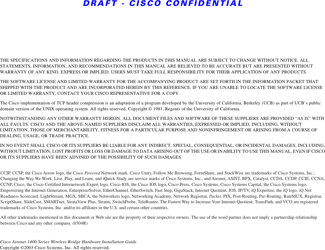 DRAFT - CISCO CONFIDENTIALTHE SPECIFICATIONS AND INFORMATION REGARDING THE PRODUCTS IN THIS MANUAL ARE SUBJECT TO CHANGE WITHOUT NOTICE. ALL STATEMENTS, INFORMATION, AND RECOMMENDATIONS IN THIS MANUAL ARE BELIEVED TO BE ACCURATE BUT ARE PRESENTED WITHOUT WARRANTY OF ANY KIND, EXPRESS OR IMPLIED. USERS MUST TAKE FULL RESPONSIBILITY FOR THEIR APPLICATION OF ANY PRODUCTS.THE SOFTWARE LICENSE AND LIMITED WARRANTY FOR THE ACCOMPANYING PRODUCT ARE SET FORTH IN THE INFORMATION PACKET THAT SHIPPED WITH THE PRODUCT AND ARE INCORPORATED HEREIN BY THIS REFERENCE. IF YOU ARE UNABLE TO LOCATE THE SOFTWARE LICENSE OR LIMITED WARRANTY, CONTACT YOUR CISCO REPRESENTATIVE FOR A COPY.The Cisco implementation of TCP header compression is an adaptation of a program developed by the University of California, Berkeley (UCB) as part of UCB’s public domain version of the UNIX operating system. All rights reserved. Copyright © 1981, Regents of the University of California. NOTWITHSTANDING ANY OTHER WARRANTY HEREIN, ALL DOCUMENT FILES AND SOFTWARE OF THESE SUPPLIERS ARE PROVIDED “AS IS” WITH ALL FAULTS. CISCO AND THE ABOVE-NAMED SUPPLIERS DISCLAIM ALL WARRANTIES, EXPRESSED OR IMPLIED, INCLUDING, WITHOUT LIMITATION, THOSE OF MERCHANTABILITY, FITNESS FOR A PARTICULAR PURPOSE AND NONINFRINGEMENT OR ARISING FROM A COURSE OF DEALING, USAGE, OR TRADE PRACTICE.IN NO EVENT SHALL CISCO OR ITS SUPPLIERS BE LIABLE FOR ANY INDIRECT, SPECIAL, CONSEQUENTIAL, OR INCIDENTAL DAMAGES, INCLUDING, WITHOUT LIMITATION, LOST PROFITS OR LOSS OR DAMAGE TO DATA ARISING OUT OF THE USE OR INABILITY TO USE THIS MANUAL, EVEN IF CISCO OR ITS SUPPLIERS HAVE BEEN ADVISED OF THE POSSIBILITY OF SUCH DAMAGES.Cisco Aironet 1400 Series Wireless Bridge Hardware Installation GuideCopyright ©2003 Cisco Systems, Inc. All rights reserved.CCIP, CCSP, the Cisco Arrow logo, the Cisco Powered Network mark, Cisco Unity, Follow Me Browsing, FormShare, and StackWise are trademarks of Cisco Systems, Inc.; Changing the Way We Work, Live, Play, and Learn, and iQuick Study are service marks of Cisco Systems, Inc.; and Aironet, ASIST, BPX, Catalyst, CCDA, CCDP, CCIE, CCNA, CCNP, Cisco, the Cisco Certified Internetwork Expert logo, Cisco IOS, the Cisco IOS logo, Cisco Press, Cisco Systems, Cisco Systems Capital, the Cisco Systems logo, Empowering the Internet Generation, Enterprise/Solver, EtherChannel, EtherSwitch, Fast Step, GigaStack, Internet Quotient, IOS, IP/TV, iQ Expertise, the iQ logo, iQ Net Readiness Scorecard, LightStream, MGX, MICA, the Networkers logo, Networking Academy, Network Registrar, Packet, PIX, Post-Routing, Pre-Routing, RateMUX, Registrar, ScriptShare, SlideCast, SMARTnet, StrataView Plus, Stratm, SwitchProbe, TeleRouter, The Fastest Way to Increase Your Internet Quotient, TransPath, and VCO are registered trademarks of Cisco Systems, Inc. and/or its affiliates in the U.S. and certain other countries. All other trademarks mentioned in this document or Web site are the property of their respective owners. The use of the word partner does not imply a partnership relationship between Cisco and any other company. (0304R)