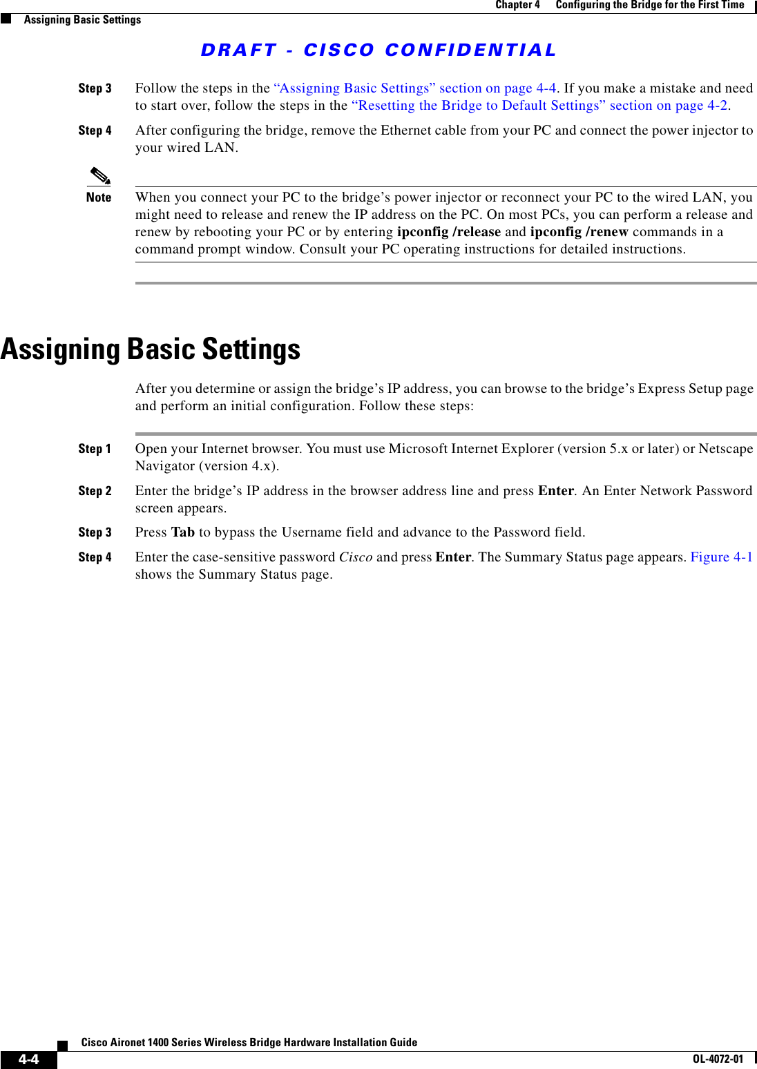 DRAFT - CISCO CONFIDENTIAL4-4Cisco Aironet 1400 Series Wireless Bridge Hardware Installation GuideOL-4072-01Chapter 4      Configuring the Bridge for the First TimeAssigning Basic SettingsStep 3 Follow the steps in the “Assigning Basic Settings” section on page 4-4. If you make a mistake and need to start over, follow the steps in the “Resetting the Bridge to Default Settings” section on page 4-2.Step 4 After configuring the bridge, remove the Ethernet cable from your PC and connect the power injector to your wired LAN.Note When you connect your PC to the bridge’s power injector or reconnect your PC to the wired LAN, you might need to release and renew the IP address on the PC. On most PCs, you can perform a release and renew by rebooting your PC or by entering ipconfig /release and ipconfig /renew commands in a command prompt window. Consult your PC operating instructions for detailed instructions.Assigning Basic SettingsAfter you determine or assign the bridge’s IP address, you can browse to the bridge’s Express Setup page and perform an initial configuration. Follow these steps:Step 1 Open your Internet browser. You must use Microsoft Internet Explorer (version 5.x or later) or Netscape Navigator (version 4.x).Step 2 Enter the bridge’s IP address in the browser address line and press Enter. An Enter Network Password screen appears.Step 3 Press Tab to bypass the Username field and advance to the Password field.Step 4 Enter the case-sensitive password Cisco and press Enter. The Summary Status page appears. Figure 4-1 shows the Summary Status page.
