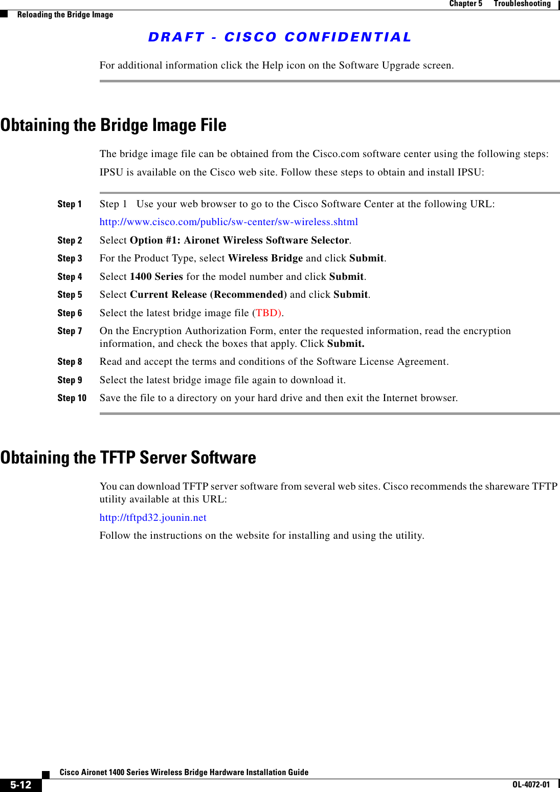 DRAFT - CISCO CONFIDENTIAL5-12Cisco Aironet 1400 Series Wireless Bridge Hardware Installation GuideOL-4072-01Chapter 5      TroubleshootingReloading the Bridge ImageFor additional information click the Help icon on the Software Upgrade screen. Obtaining the Bridge Image FileThe bridge image file can be obtained from the Cisco.com software center using the following steps:IPSU is available on the Cisco web site. Follow these steps to obtain and install IPSU:Step 1 Step 1   Use your web browser to go to the Cisco Software Center at the following URL:http://www.cisco.com/public/sw-center/sw-wireless.shtml Step 2 Select Option #1: Aironet Wireless Software Selector.Step 3 For the Product Type, select Wireless Bridge and click Submit.Step 4 Select 1400 Series for the model number and click Submit.Step 5 Select Current Release (Recommended) and click Submit.Step 6 Select the latest bridge image file (TBD).Step 7 On the Encryption Authorization Form, enter the requested information, read the encryption information, and check the boxes that apply. Click Submit.Step 8 Read and accept the terms and conditions of the Software License Agreement. Step 9 Select the latest bridge image file again to download it.Step 10 Save the file to a directory on your hard drive and then exit the Internet browser. Obtaining the TFTP Server SoftwareYou can download TFTP server software from several web sites. Cisco recommends the shareware TFTP utility available at this URL:http://tftpd32.jounin.netFollow the instructions on the website for installing and using the utility.
