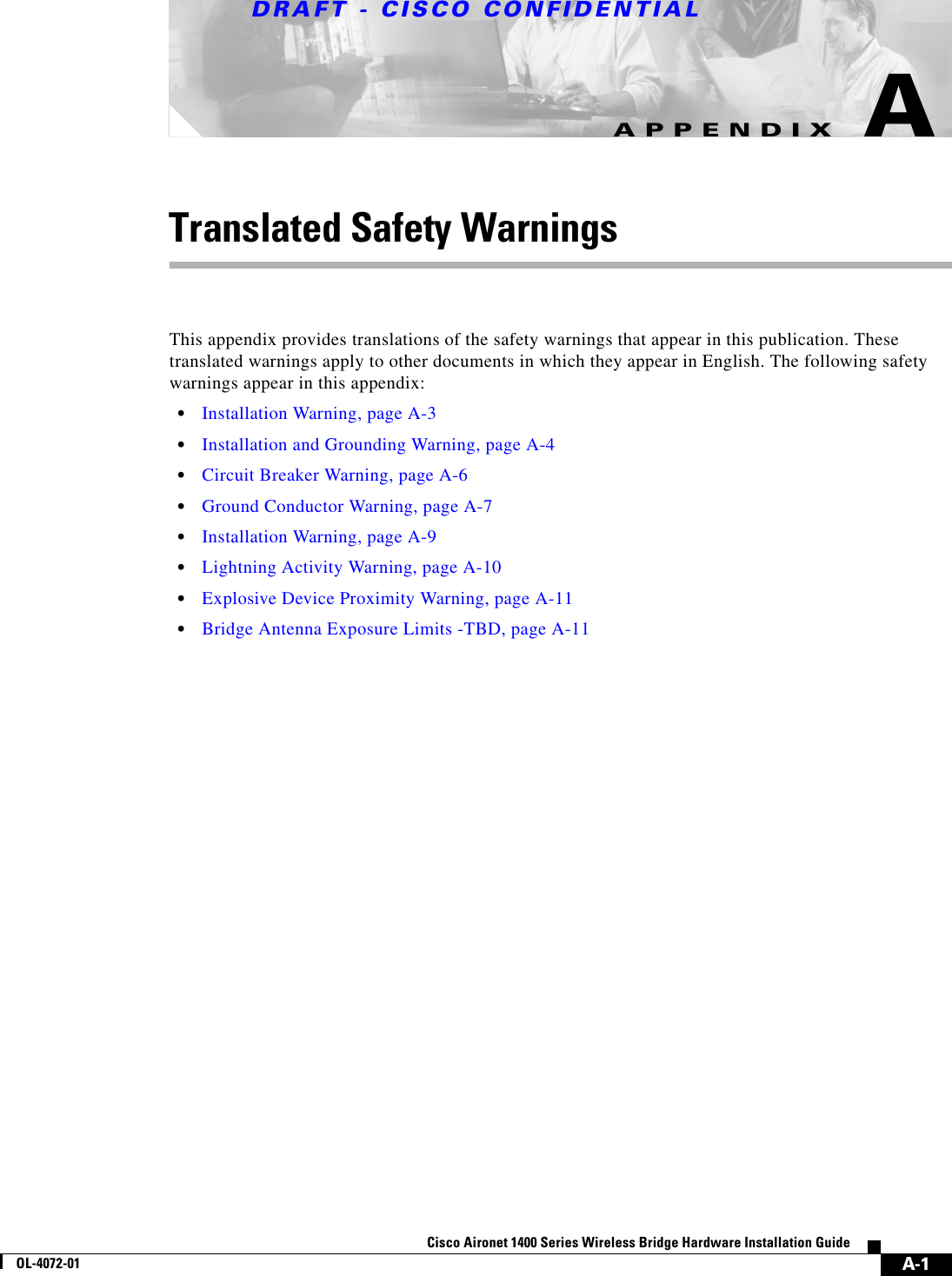 DRAFT - CISCO CONFIDENTIALA-1Cisco Aironet 1400 Series Wireless Bridge Hardware Installation GuideOL-4072-01APPENDIXATranslated Safety WarningsThis appendix provides translations of the safety warnings that appear in this publication. These translated warnings apply to other documents in which they appear in English. The following safety warnings appear in this appendix:•Installation Warning, page A-3•Installation and Grounding Warning, page A-4•Circuit Breaker Warning, page A-6•Ground Conductor Warning, page A-7•Installation Warning, page A-9•Lightning Activity Warning, page A-10•Explosive Device Proximity Warning, page A-11•Bridge Antenna Exposure Limits -TBD, page A-11