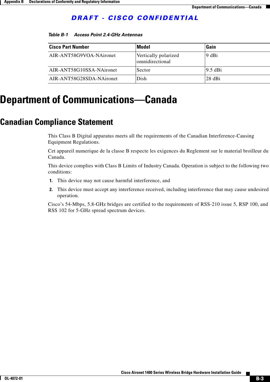 DRAFT - CISCO CONFIDENTIALB-3Cisco Aironet 1400 Series Wireless Bridge Hardware Installation GuideOL-4072-01Appendix B      Declarations of Conformity and Regulatory InformationDepartment of Communications—CanadaDepartment of Communications—CanadaCanadian Compliance StatementThis Class B Digital apparatus meets all the requirements of the Canadian Interference-Causing Equipment Regulations.Cet appareil numerique de la classe B respecte les exigences du Reglement sur le material broilleur du Canada.This device complies with Class B Limits of Industry Canada. Operation is subject to the following two conditions:1. This device may not cause harmful interference, and2. This device must accept any interference received, including interference that may cause undesired operation.Cisco’s 54-Mbps, 5.8-GHz bridges are certified to the requirements of RSS-210 issue 5, RSP 100, andRSS 102 for 5-GHz spread spectrum devices.Table B-1 Access Point 2.4-GHz AntennasCisco Part Number Model GainAIR-ANT58G9VOA-NAironet Vertically polarized omnidirectional  9 dBiAIR-ANT58G10SSA-NAironet Sector 9.5 dBiAIR-ANT58G28SDA-NAironet Dish 28 dBi