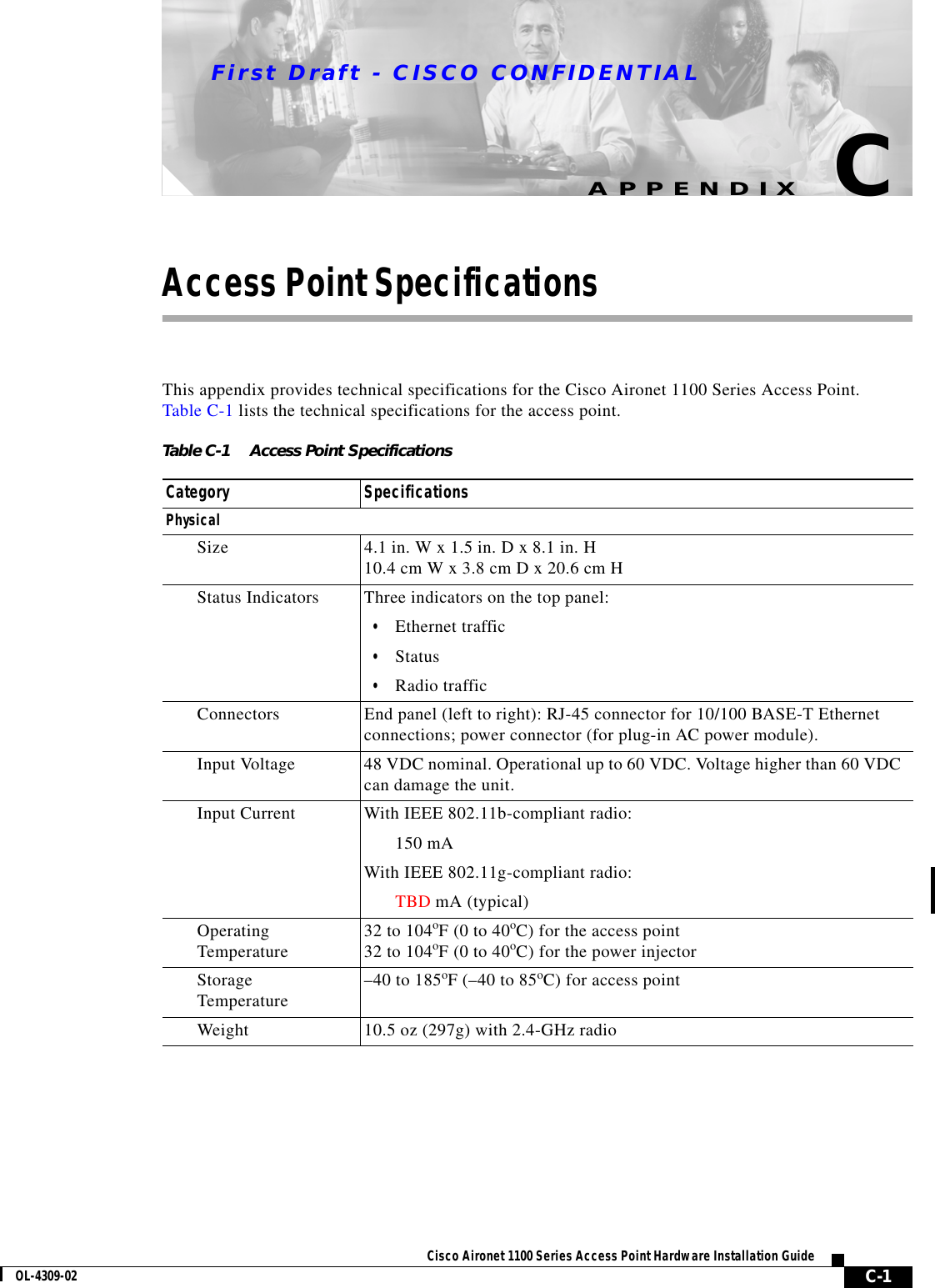 First Draft - CISCO CONFIDENTIALC-1Cisco Aironet 1100 Series Access Point Hardware Installation GuideOL-4309-02APPENDIXCAccess Point SpecificationsThis appendix provides technical specifications for the Cisco Aironet 1100 Series Access Point. Table C-1 lists the technical specifications for the access point.Table C-1 Access Point SpecificationsCategory SpecificationsPhysicalSize 4.1 in. W x 1.5 in. D x 8.1 in. H 10.4 cm W x 3.8 cm D x 20.6 cm HStatus Indicators Three indicators on the top panel:•Ethernet traffic•Status•Radio trafficConnectors End panel (left to right): RJ-45 connector for 10/100 BASE-T Ethernet connections; power connector (for plug-in AC power module).Input Voltage  48 VDC nominal. Operational up to 60 VDC. Voltage higher than 60 VDC can damage the unit.Input Current With IEEE 802.11b-compliant radio:150 mA With IEEE 802.11g-compliant radio:TBD mA (typical)OperatingTemperature 32 to 104oF (0 to 40oC) for the access point 32 to 104oF (0 to 40oC) for the power injectorStorageTemperature  –40 to 185oF (–40 to 85oC) for access point Weight 10.5 oz (297g) with 2.4-GHz radio