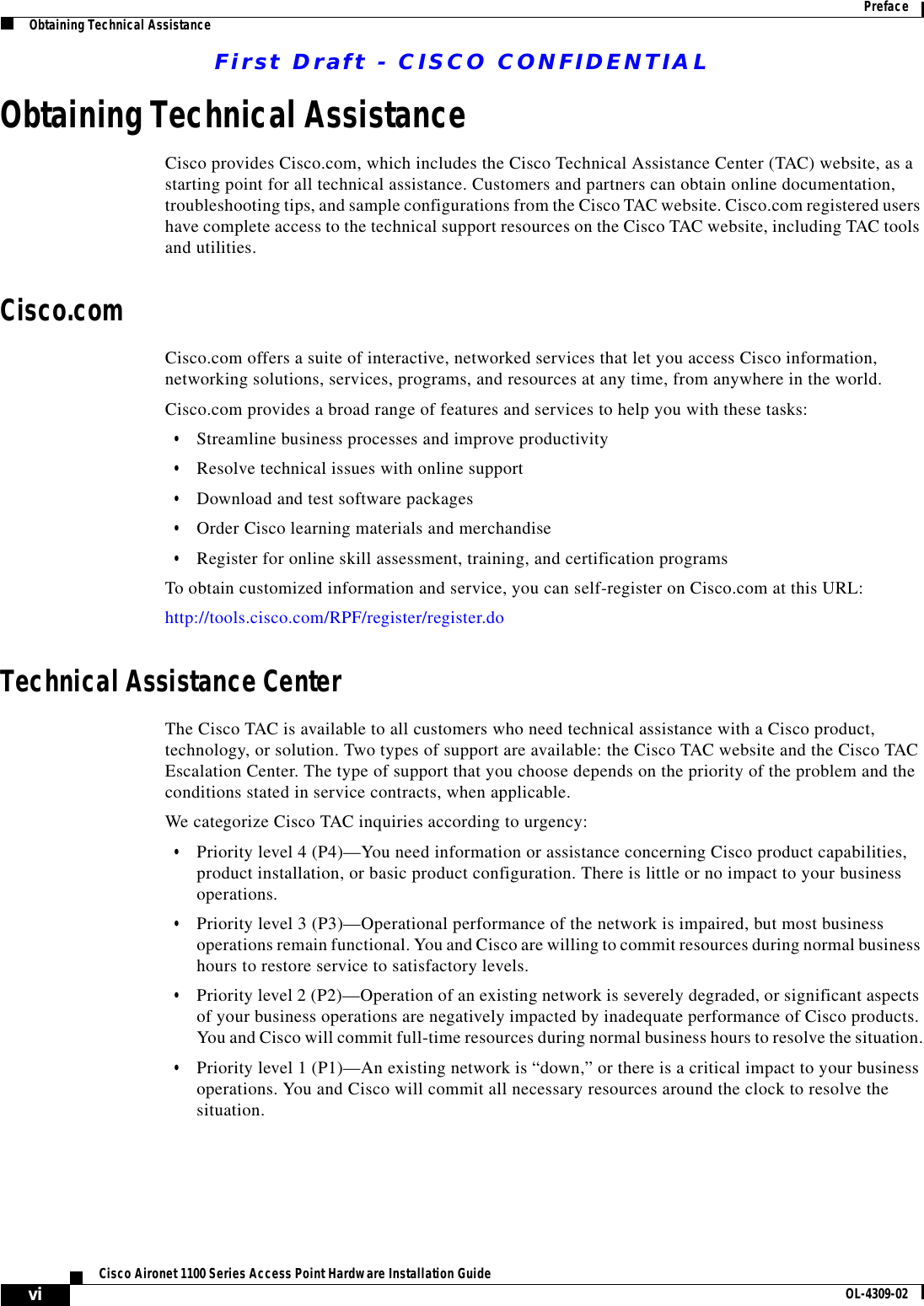 First Draft - CISCO CONFIDENTIALviCisco Aironet 1100 Series Access Point Hardware Installation Guide OL-4309-02PrefaceObtaining Technical AssistanceObtaining Technical AssistanceCisco provides Cisco.com, which includes the Cisco Technical Assistance Center (TAC) website, as a starting point for all technical assistance. Customers and partners can obtain online documentation, troubleshooting tips, and sample configurations from the Cisco TAC website. Cisco.com registered users have complete access to the technical support resources on the Cisco TAC website, including TAC tools and utilities. Cisco.comCisco.com offers a suite of interactive, networked services that let you access Cisco information, networking solutions, services, programs, and resources at any time, from anywhere in the world. Cisco.com provides a broad range of features and services to help you with these tasks:•Streamline business processes and improve productivity •Resolve technical issues with online support•Download and test software packages•Order Cisco learning materials and merchandise•Register for online skill assessment, training, and certification programsTo obtain customized information and service, you can self-register on Cisco.com at this URL:http://tools.cisco.com/RPF/register/register.doTechnical Assistance CenterThe Cisco TAC is available to all customers who need technical assistance with a Cisco product, technology, or solution. Two types of support are available: the Cisco TAC website and the Cisco TAC Escalation Center. The type of support that you choose depends on the priority of the problem and the conditions stated in service contracts, when applicable.We categorize Cisco TAC inquiries according to urgency:•Priority level 4 (P4)—You need information or assistance concerning Cisco product capabilities, product installation, or basic product configuration. There is little or no impact to your business operations.•Priority level 3 (P3)—Operational performance of the network is impaired, but most business operations remain functional. You and Cisco are willing to commit resources during normal business hours to restore service to satisfactory levels.•Priority level 2 (P2)—Operation of an existing network is severely degraded, or significant aspects of your business operations are negatively impacted by inadequate performance of Cisco products. You and Cisco will commit full-time resources during normal business hours to resolve the situation.•Priority level 1 (P1)—An existing network is “down,” or there is a critical impact to your business operations. You and Cisco will commit all necessary resources around the clock to resolve the situation.