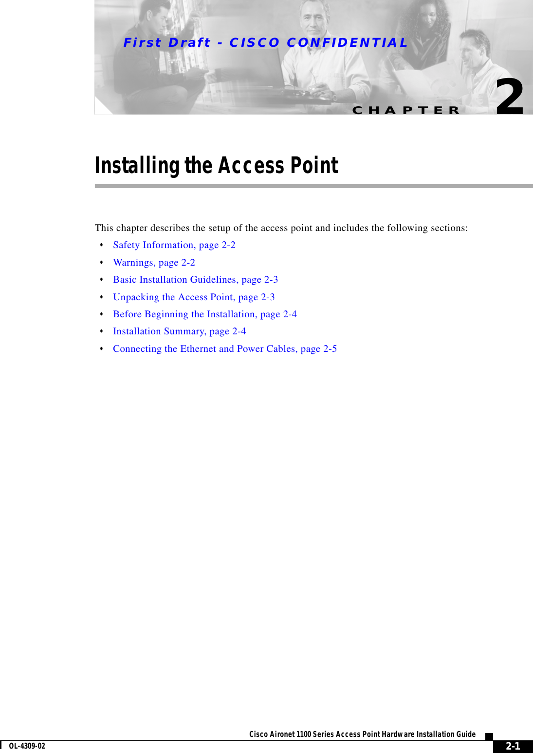 CHAPTERFirst Draft - CISCO CONFIDENTIAL2-1Cisco Aironet 1100 Series Access Point Hardware Installation GuideOL-4309-022Installing the Access PointThis chapter describes the setup of the access point and includes the following sections:•Safety Information, page 2-2•Warnings, page 2-2•Basic Installation Guidelines, page 2-3•Unpacking the Access Point, page 2-3•Before Beginning the Installation, page 2-4•Installation Summary, page 2-4•Connecting the Ethernet and Power Cables, page 2-5