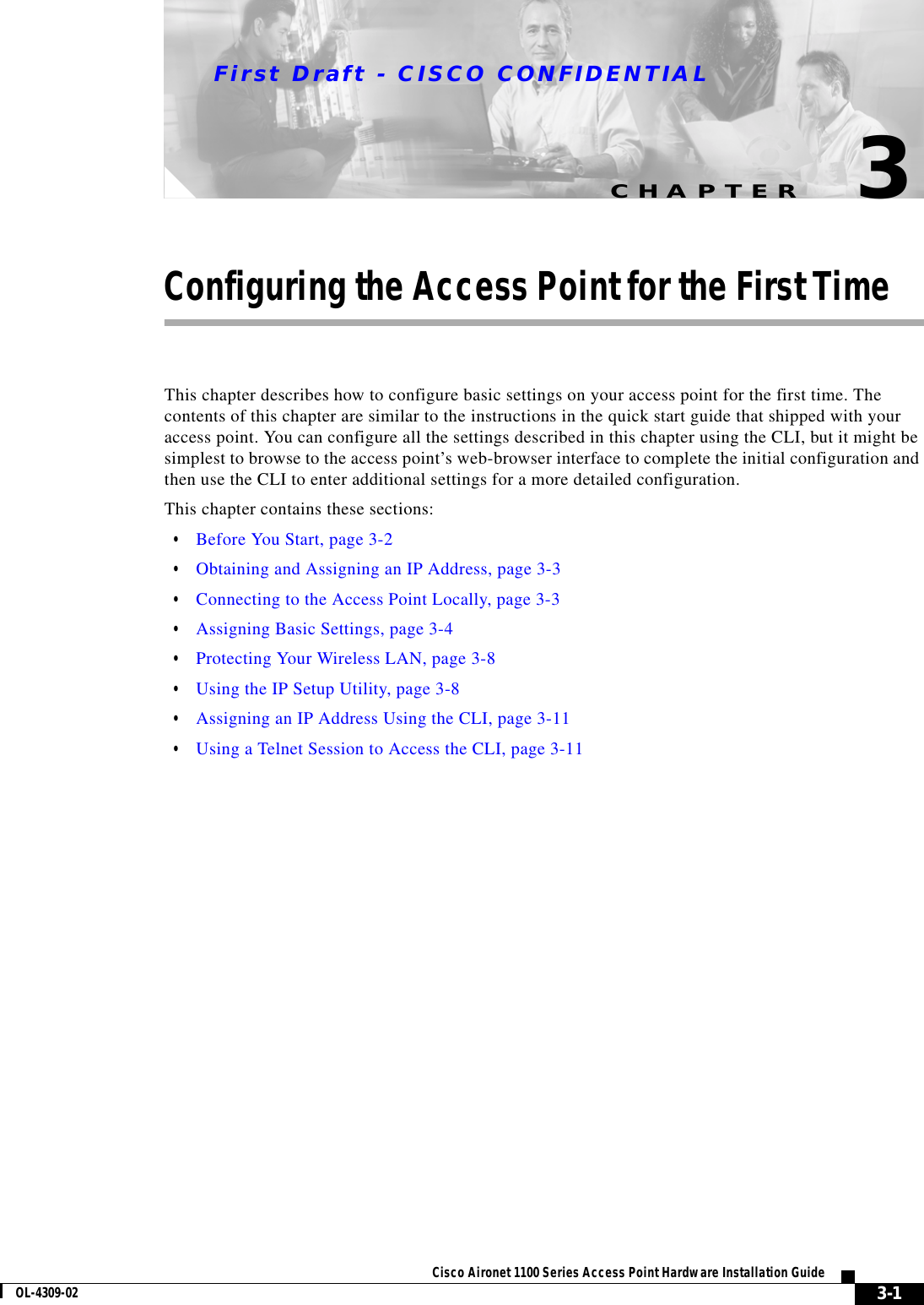 CHAPTERFirst Draft - CISCO CONFIDENTIAL3-1Cisco Aironet 1100 Series Access Point Hardware Installation GuideOL-4309-023Configuring the Access Point for the First TimeThis chapter describes how to configure basic settings on your access point for the first time. The contents of this chapter are similar to the instructions in the quick start guide that shipped with your access point. You can configure all the settings described in this chapter using the CLI, but it might be simplest to browse to the access point’s web-browser interface to complete the initial configuration and then use the CLI to enter additional settings for a more detailed configuration. This chapter contains these sections:•Before You Start, page 3-2•Obtaining and Assigning an IP Address, page 3-3•Connecting to the Access Point Locally, page 3-3•Assigning Basic Settings, page 3-4•Protecting Your Wireless LAN, page 3-8•Using the IP Setup Utility, page 3-8•Assigning an IP Address Using the CLI, page 3-11•Using a Telnet Session to Access the CLI, page 3-11