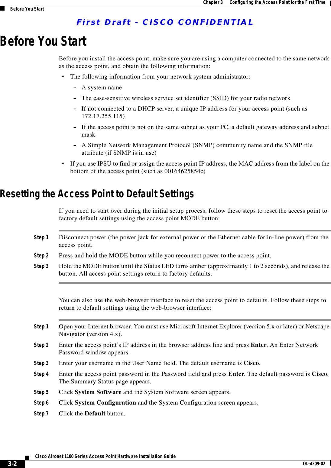 First Draft - CISCO CONFIDENTIAL3-2Cisco Aironet 1100 Series Access Point Hardware Installation Guide OL-4309-02Chapter 3      Configuring the Access Point for the First TimeBefore You StartBefore You StartBefore you install the access point, make sure you are using a computer connected to the same network as the access point, and obtain the following information:•The following information from your network system administrator:–A system name–The case-sensitive wireless service set identifier (SSID) for your radio network–If not connected to a DHCP server, a unique IP address for your access point (such as 172.17.255.115)–If the access point is not on the same subnet as your PC, a default gateway address and subnet mask–A Simple Network Management Protocol (SNMP) community name and the SNMP file attribute (if SNMP is in use)•If you use IPSU to find or assign the access point IP address, the MAC address from the label on the bottom of the access point (such as 00164625854c)Resetting the Access Point to Default SettingsIf you need to start over during the initial setup process, follow these steps to reset the access point to factory default settings using the access point MODE button:Step 1 Disconnect power (the power jack for external power or the Ethernet cable for in-line power) from the access point.Step 2 Press and hold the MODE button while you reconnect power to the access point.Step 3 Hold the MODE button until the Status LED turns amber (approximately 1 to 2 seconds), and release the button. All access point settings return to factory defaults.You can also use the web-browser interface to reset the access point to defaults. Follow these steps to return to default settings using the web-browser interface:Step 1 Open your Internet browser. You must use Microsoft Internet Explorer (version 5.x or later) or Netscape Navigator (version 4.x).Step 2 Enter the access point’s IP address in the browser address line and press Enter. An Enter Network Password window appears.Step 3 Enter your username in the User Name field. The default username is Cisco.Step 4 Enter the access point password in the Password field and press Enter. The default password is Cisco. The Summary Status page appears.Step 5 Click System Software and the System Software screen appears.Step 6 Click System Configuration and the System Configuration screen appears.Step 7 Click the Default button.