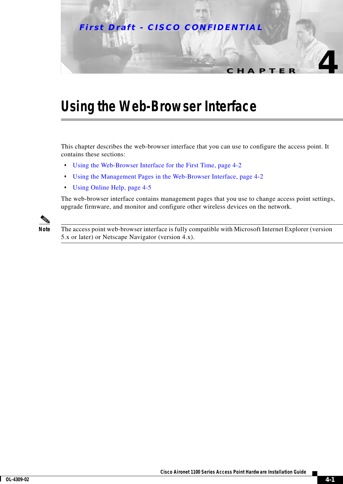 CHAPTERFirst Draft - CISCO CONFIDENTIAL4-1Cisco Aironet 1100 Series Access Point Hardware Installation GuideOL-4309-024Using the Web-Browser InterfaceThis chapter describes the web-browser interface that you can use to configure the access point. It contains these sections:•Using the Web-Browser Interface for the First Time, page 4-2•Using the Management Pages in the Web-Browser Interface, page 4-2•Using Online Help, page 4-5The web-browser interface contains management pages that you use to change access point settings, upgrade firmware, and monitor and configure other wireless devices on the network.Note The access point web-browser interface is fully compatible with Microsoft Internet Explorer (version 5.x or later) or Netscape Navigator (version 4.x).