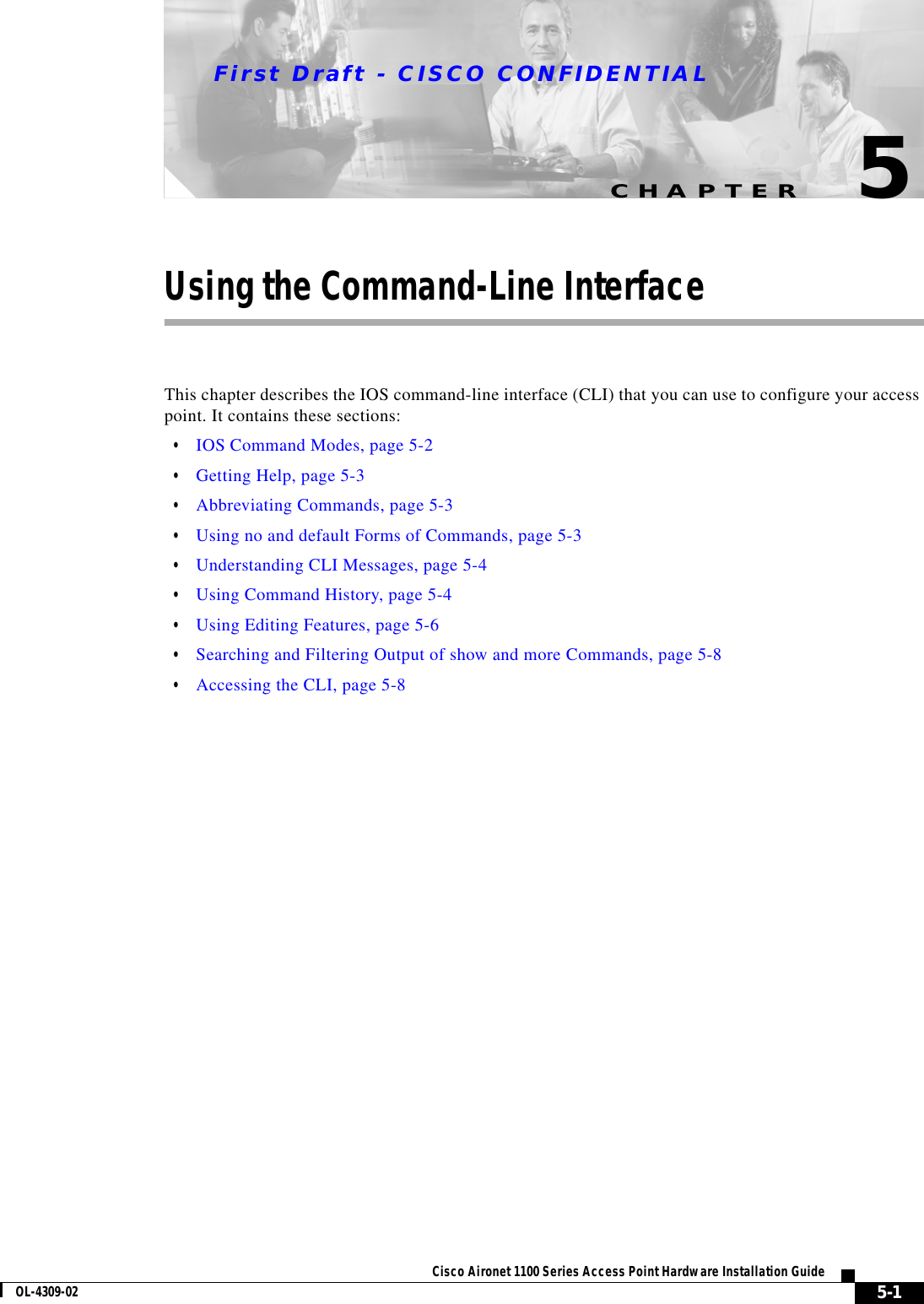 CHAPTERFirst Draft - CISCO CONFIDENTIAL5-1Cisco Aironet 1100 Series Access Point Hardware Installation GuideOL-4309-025Using the Command-Line InterfaceThis chapter describes the IOS command-line interface (CLI) that you can use to configure your access point. It contains these sections:•IOS Command Modes, page 5-2•Getting Help, page 5-3•Abbreviating Commands, page 5-3•Using no and default Forms of Commands, page 5-3•Understanding CLI Messages, page 5-4•Using Command History, page 5-4•Using Editing Features, page 5-6•Searching and Filtering Output of show and more Commands, page 5-8•Accessing the CLI, page 5-8