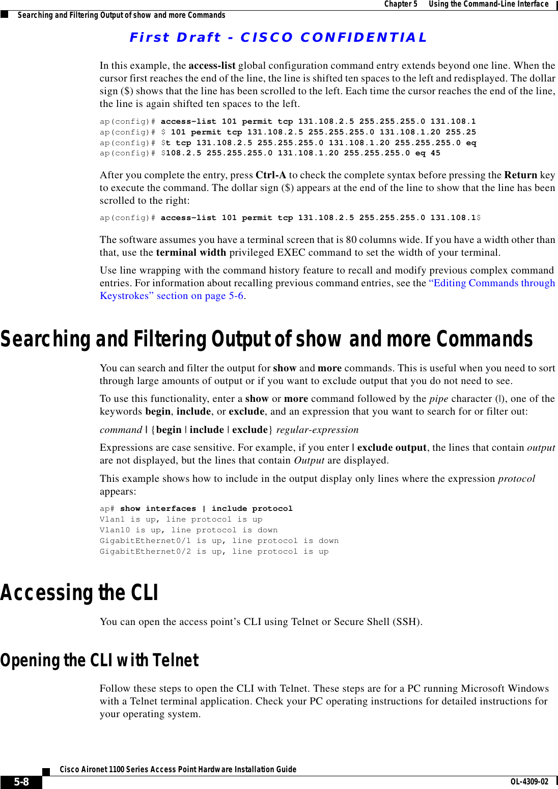 First Draft - CISCO CONFIDENTIAL5-8Cisco Aironet 1100 Series Access Point Hardware Installation Guide OL-4309-02Chapter 5      Using the Command-Line InterfaceSearching and Filtering Output of show and more CommandsIn this example, the access-list global configuration command entry extends beyond one line. When the cursor first reaches the end of the line, the line is shifted ten spaces to the left and redisplayed. The dollar sign ($) shows that the line has been scrolled to the left. Each time the cursor reaches the end of the line, the line is again shifted ten spaces to the left. ap(config)# access-list 101 permit tcp 131.108.2.5 255.255.255.0 131.108.1ap(config)# $ 101 permit tcp 131.108.2.5 255.255.255.0 131.108.1.20 255.25ap(config)# $t tcp 131.108.2.5 255.255.255.0 131.108.1.20 255.255.255.0 eqap(config)# $108.2.5 255.255.255.0 131.108.1.20 255.255.255.0 eq 45 After you complete the entry, press Ctrl-A to check the complete syntax before pressing the Return key to execute the command. The dollar sign ($) appears at the end of the line to show that the line has been scrolled to the right:ap(config)# access-list 101 permit tcp 131.108.2.5 255.255.255.0 131.108.1$The software assumes you have a terminal screen that is 80 columns wide. If you have a width other than that, use the terminal width privileged EXEC command to set the width of your terminal.Use line wrapping with the command history feature to recall and modify previous complex command entries. For information about recalling previous command entries, see the “Editing Commands through Keystrokes” section on page 5-6.Searching and Filtering Output of show and more CommandsYou can search and filter the output for show and more commands. This is useful when you need to sort through large amounts of output or if you want to exclude output that you do not need to see.To use this functionality, enter a show or more command followed by the pipe character (|), one of the keywords begin, include, or exclude, and an expression that you want to search for or filter out:command | {begin | include | exclude} regular-expressionExpressions are case sensitive. For example, if you enter | exclude output, the lines that contain output are not displayed, but the lines that contain Output are displayed.This example shows how to include in the output display only lines where the expression protocol appears:ap# show interfaces | include protocolVlan1 is up, line protocol is upVlan10 is up, line protocol is downGigabitEthernet0/1 is up, line protocol is downGigabitEthernet0/2 is up, line protocol is up Accessing the CLIYou can open the access point’s CLI using Telnet or Secure Shell (SSH). Opening the CLI with TelnetFollow these steps to open the CLI with Telnet. These steps are for a PC running Microsoft Windows with a Telnet terminal application. Check your PC operating instructions for detailed instructions for your operating system.