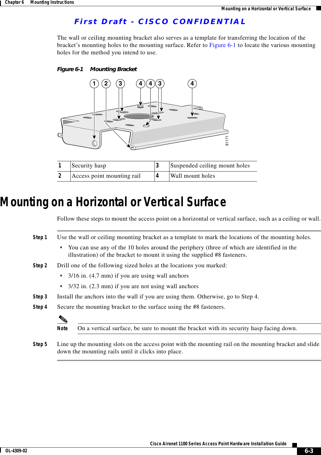First Draft - CISCO CONFIDENTIAL6-3Cisco Aironet 1100 Series Access Point Hardware Installation GuideOL-4309-02Chapter 6      Mounting Instructions Mounting on a Horizontal or Vertical SurfaceThe wall or ceiling mounting bracket also serves as a template for transferring the location of the bracket’s mounting holes to the mounting surface. Refer to Figure 6-1 to locate the various mounting holes for the method you intend to use.Figure 6-1 Mounting BracketMounting on a Horizontal or Vertical SurfaceFollow these steps to mount the access point on a horizontal or vertical surface, such as a ceiling or wall.Step 1 Use the wall or ceiling mounting bracket as a template to mark the locations of the mounting holes.•You can use any of the 10 holes around the periphery (three of which are identified in the illustration) of the bracket to mount it using the supplied #8 fasteners.Step 2 Drill one of the following sized holes at the locations you marked:•3/16 in. (4.7 mm) if you are using wall anchors•3/32 in. (2.3 mm) if you are not using wall anchorsStep 3 Install the anchors into the wall if you are using them. Otherwise, go to Step 4.Step 4 Secure the mounting bracket to the surface using the #8 fasteners.Note On a vertical surface, be sure to mount the bracket with its security hasp facing down.Step 5 Line up the mounting slots on the access point with the mounting rail on the mounting bracket and slide down the mounting rails until it clicks into place.811711 4 43 3 421Security hasp 3Suspended ceiling mount holes2Access point mounting rail 4Wall mount holes