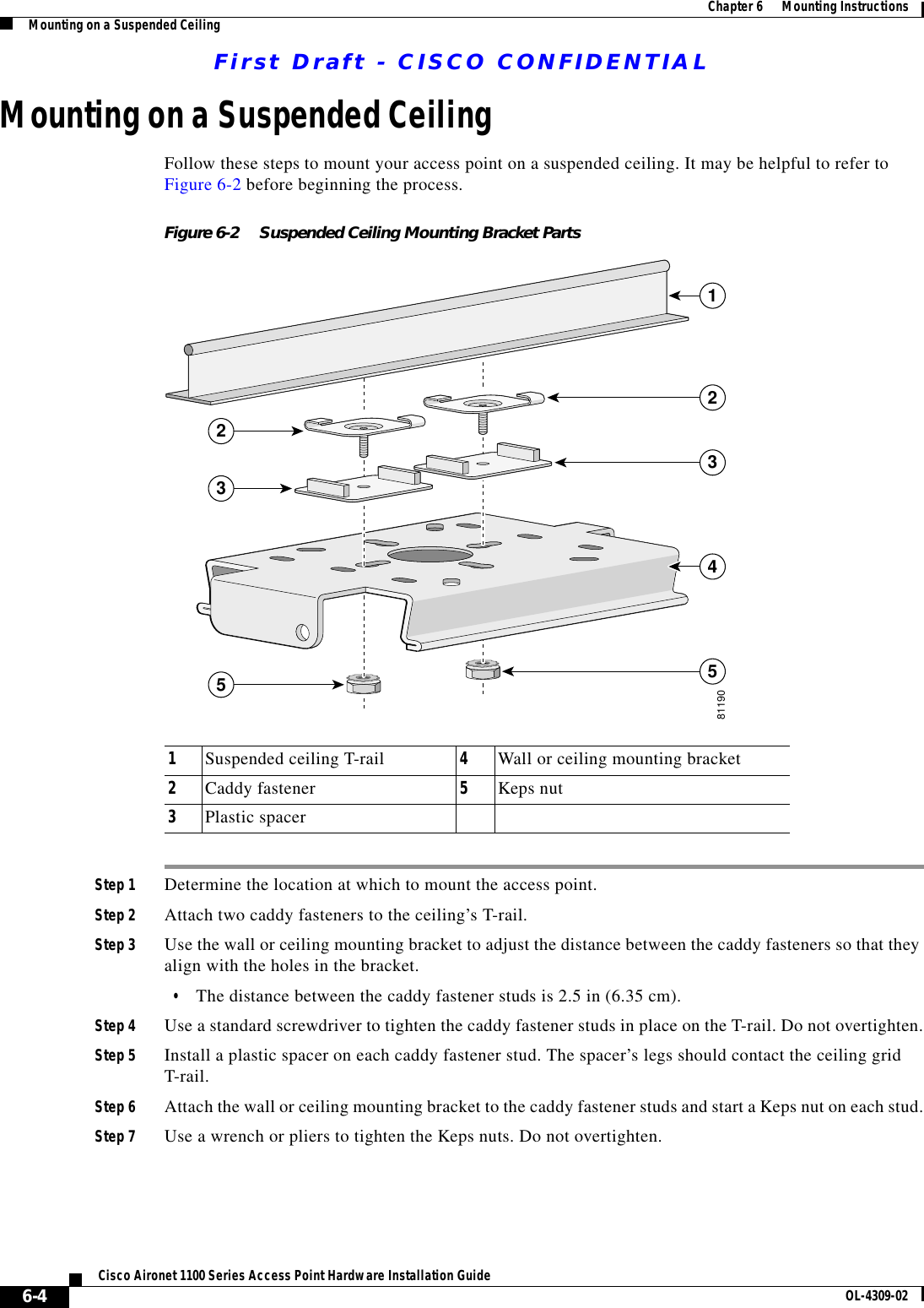 First Draft - CISCO CONFIDENTIAL6-4Cisco Aironet 1100 Series Access Point Hardware Installation Guide OL-4309-02Chapter 6      Mounting InstructionsMounting on a Suspended CeilingMounting on a Suspended CeilingFollow these steps to mount your access point on a suspended ceiling. It may be helpful to refer to Figure 6-2 before beginning the process.Figure 6-2 Suspended Ceiling Mounting Bracket PartsStep 1 Determine the location at which to mount the access point.Step 2 Attach two caddy fasteners to the ceiling’s T-rail.Step 3 Use the wall or ceiling mounting bracket to adjust the distance between the caddy fasteners so that they align with the holes in the bracket.•The distance between the caddy fastener studs is 2.5 in (6.35 cm).Step 4 Use a standard screwdriver to tighten the caddy fastener studs in place on the T-rail. Do not overtighten.Step 5 Install a plastic spacer on each caddy fastener stud. The spacer’s legs should contact the ceiling grid T-rail.Step 6 Attach the wall or ceiling mounting bracket to the caddy fastener studs and start a Keps nut on each stud.Step 7 Use a wrench or pliers to tighten the Keps nuts. Do not overtighten.1Suspended ceiling T-rail 4Wall or ceiling mounting bracket2Caddy fastener 5Keps nut3Plastic spacer1223534581190