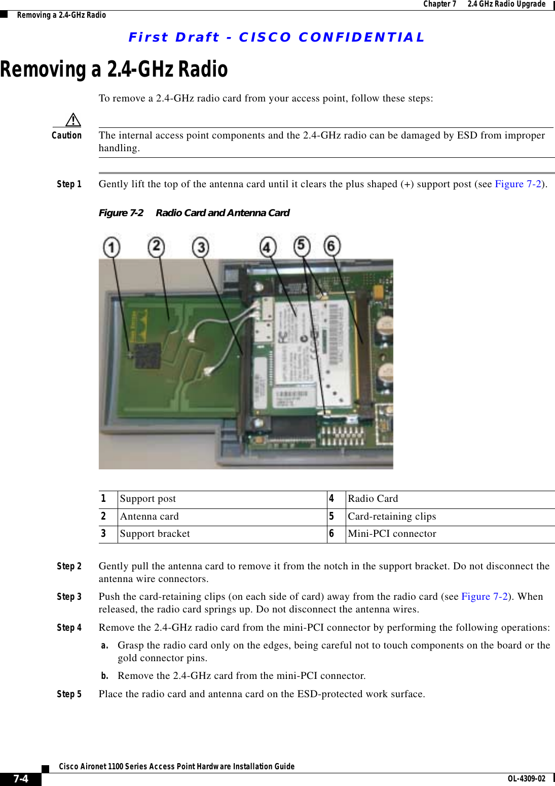 First Draft - CISCO CONFIDENTIAL7-4Cisco Aironet 1100 Series Access Point Hardware Installation Guide OL-4309-02Chapter 7      2.4 GHz Radio UpgradeRemoving a 2.4-GHz RadioRemoving a 2.4-GHz RadioTo remove a 2.4-GHz radio card from your access point, follow these steps:Caution The internal access point components and the 2.4-GHz radio can be damaged by ESD from improper handling. Step 1 Gently lift the top of the antenna card until it clears the plus shaped (+) support post (see Figure 7-2).Figure 7-2 Radio Card and Antenna CardStep 2 Gently pull the antenna card to remove it from the notch in the support bracket. Do not disconnect the antenna wire connectors.Step 3 Push the card-retaining clips (on each side of card) away from the radio card (see Figure 7-2). When released, the radio card springs up. Do not disconnect the antenna wires.Step 4 Remove the 2.4-GHz radio card from the mini-PCI connector by performing the following operations:a. Grasp the radio card only on the edges, being careful not to touch components on the board or the gold connector pins.b. Remove the 2.4-GHz card from the mini-PCI connector.Step 5 Place the radio card and antenna card on the ESD-protected work surface.1Support post 4Radio Card2Antenna card 5Card-retaining clips3Support bracket 6Mini-PCI connector