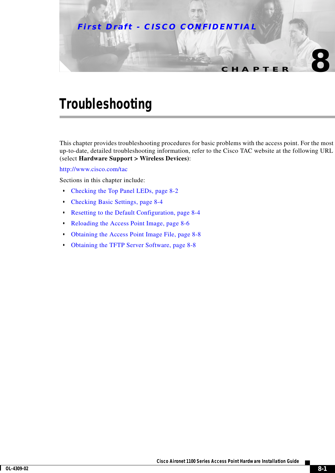 CHAPTERFirst Draft - CISCO CONFIDENTIAL8-1Cisco Aironet 1100 Series Access Point Hardware Installation GuideOL-4309-028TroubleshootingThis chapter provides troubleshooting procedures for basic problems with the access point. For the most up-to-date, detailed troubleshooting information, refer to the Cisco TAC website at the following URL (select Hardware Support &gt; Wireless Devices):http://www.cisco.com/tac Sections in this chapter include:•Checking the Top Panel LEDs, page 8-2•Checking Basic Settings, page 8-4•Resetting to the Default Configuration, page 8-4•Reloading the Access Point Image, page 8-6•Obtaining the Access Point Image File, page 8-8•Obtaining the TFTP Server Software, page 8-8