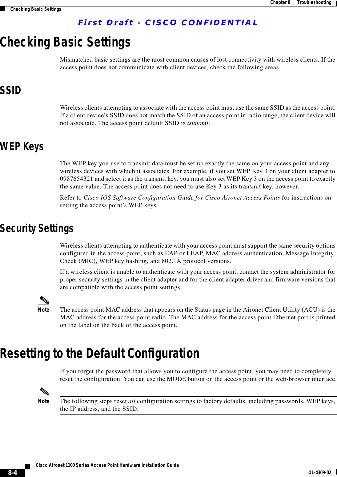 First Draft - CISCO CONFIDENTIAL8-4Cisco Aironet 1100 Series Access Point Hardware Installation Guide OL-4309-02Chapter8      TroubleshootingChecking Basic SettingsChecking Basic SettingsMismatched basic settings are the most common causes of lost connectivity with wireless clients. If the access point does not communicate with client devices, check the following areas.SSIDWireless clients attempting to associate with the access point must use the same SSID as the access point. If a client device’s SSID does not match the SSID of an access point in radio range, the client device will not associate. The access point default SSID is tsunami.WEP KeysThe WEP key you use to transmit data must be set up exactly the same on your access point and any wireless devices with which it associates. For example, if you set WEP Key 3 on your client adapter to 0987654321 and select it as the transmit key, you must also set WEP Key 3 on the access point to exactly the same value. The access point does not need to use Key 3 as its transmit key, however.Refer to Cisco IOS Software Configuration Guide for Cisco Aironet Access Points for instructions on setting the access point’s WEP keys.Security SettingsWireless clients attempting to authenticate with your access point must support the same security options configured in the access point, such as EAP or LEAP, MAC address authentication, Message Integrity Check (MIC), WEP key hashing, and 802.1X protocol versions.If a wireless client is unable to authenticate with your access point, contact the system administrator for proper security settings in the client adapter and for the client adapter driver and firmware versions that are compatible with the access point settings.Note The access point MAC address that appears on the Status page in the Aironet Client Utility (ACU) is the MAC address for the access point radio. The MAC address for the access point Ethernet port is printed on the label on the back of the access point.Resetting to the Default ConfigurationIf you forget the password that allows you to configure the access point, you may need to completely reset the configuration. You can use the MODE button on the access point or the web-browser interface.Note The following steps reset all configuration settings to factory defaults, including passwords, WEP keys, the IP address, and the SSID. 