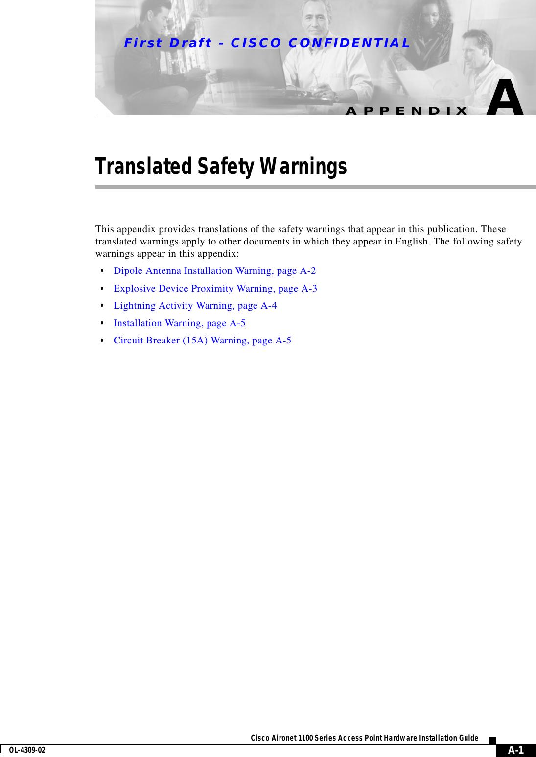 First Draft - CISCO CONFIDENTIALA-1Cisco Aironet 1100 Series Access Point Hardware Installation GuideOL-4309-02APPENDIXATranslated Safety WarningsThis appendix provides translations of the safety warnings that appear in this publication. These translated warnings apply to other documents in which they appear in English. The following safety warnings appear in this appendix:•Dipole Antenna Installation Warning, page A-2•Explosive Device Proximity Warning, page A-3•Lightning Activity Warning, page A-4•Installation Warning, page A-5•Circuit Breaker (15A) Warning, page A-5