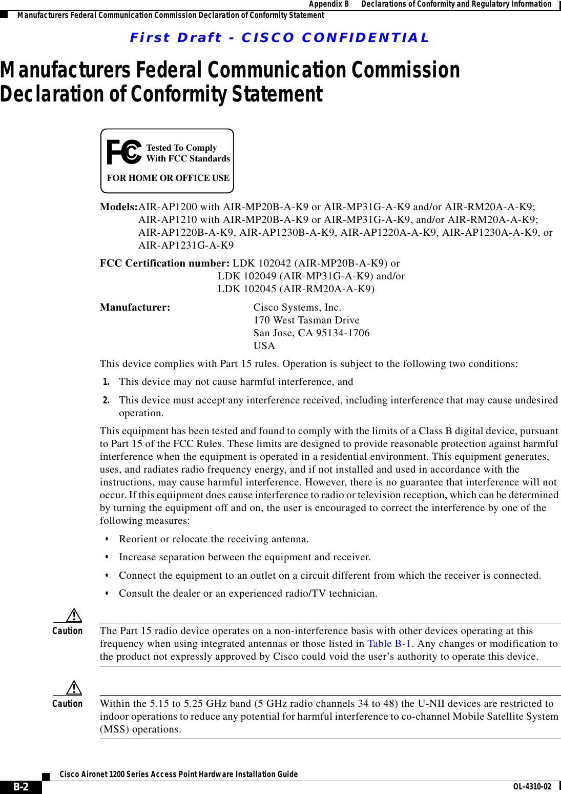 First Draft - CISCO CONFIDENTIALB-2Cisco Aironet 1200 Series Access Point Hardware Installation Guide OL-4310-02Appendix B      Declarations of Conformity and Regulatory InformationManufacturers Federal Communication Commission Declaration of Conformity StatementManufacturers Federal Communication Commission Declaration of Conformity StatementModels:AIR-AP1200 with AIR-MP20B-A-K9 or AIR-MP31G-A-K9 and/or AIR-RM20A-A-K9;AIR-AP1210 with AIR-MP20B-A-K9 or AIR-MP31G-A-K9, and/or AIR-RM20A-A-K9;AIR-AP1220B-A-K9, AIR-AP1230B-A-K9, AIR-AP1220A-A-K9, AIR-AP1230A-A-K9, orAIR-AP1231G-A-K9 FCC Certification number: LDK 102042 (AIR-MP20B-A-K9) or LDK 102049 (AIR-MP31G-A-K9) and/or LDK 102045 (AIR-RM20A-A-K9)Manufacturer: Cisco Systems, Inc.170 West Tasman DriveSan Jose, CA 95134-1706USAThis device complies with Part 15 rules. Operation is subject to the following two conditions:1. This device may not cause harmful interference, and2. This device must accept any interference received, including interference that may cause undesired operation.This equipment has been tested and found to comply with the limits of a Class B digital device, pursuant to Part 15 of the FCC Rules. These limits are designed to provide reasonable protection against harmful interference when the equipment is operated in a residential environment. This equipment generates, uses, and radiates radio frequency energy, and if not installed and used in accordance with the instructions, may cause harmful interference. However, there is no guarantee that interference will not occur. If this equipment does cause interference to radio or television reception, which can be determined by turning the equipment off and on, the user is encouraged to correct the interference by one of the following measures:•Reorient or relocate the receiving antenna.•Increase separation between the equipment and receiver.•Connect the equipment to an outlet on a circuit different from which the receiver is connected.•Consult the dealer or an experienced radio/TV technician.Caution The Part 15 radio device operates on a non-interference basis with other devices operating at this frequency when using integrated antennas or those listed in Table B-1. Any changes or modification to the product not expressly approved by Cisco could void the user’s authority to operate this device.Caution Within the 5.15 to 5.25 GHz band (5 GHz radio channels 34 to 48) the U-NII devices are restricted to indoor operations to reduce any potential for harmful interference to co-channel Mobile Satellite System (MSS) operations.Tested To ComplyWith FCC StandardsFOR HOME OR OFFICE USE