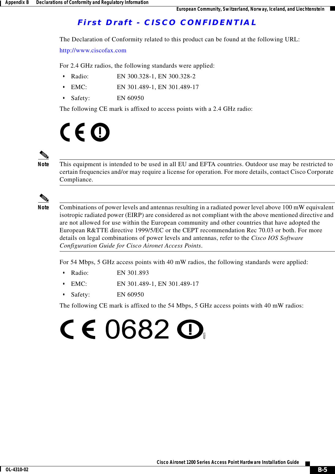 First Draft - CISCO CONFIDENTIALB-5Cisco Aironet 1200 Series Access Point Hardware Installation GuideOL-4310-02Appendix B      Declarations of Conformity and Regulatory Information European Community, Switzerland, Norway, Iceland, and LiechtensteinThe Declaration of Conformity related to this product can be found at the following URL:http://www.ciscofax.comFor 2.4 GHz radios, the following standards were applied:•Radio: EN 300.328-1, EN 300.328-2•EMC: EN 301.489-1, EN 301.489-17•Safety: EN 60950The following CE mark is affixed to access points with a 2.4 GHz radio:Note This equipment is intended to be used in all EU and EFTA countries. Outdoor use may be restricted to certain frequencies and/or may require a license for operation. For more details, contact Cisco Corporate Compliance.Note Combinations of power levels and antennas resulting in a radiated power level above 100 mW equivalent isotropic radiated power (EIRP) are considered as not compliant with the above mentioned directive and are not allowed for use within the European community and other countries that have adopted the European R&amp;TTE directive 1999/5/EC or the CEPT recommendation Rec 70.03 or both. For more details on legal combinations of power levels and antennas, refer to the Cisco IOS Software Configuration Guide for Cisco Aironet Access Points.For 54 Mbps, 5 GHz access points with 40 mW radios, the following standards were applied:•Radio: EN 301.893•EMC: EN 301.489-1, EN 301.489-17•Safety: EN 60950The following CE mark is affixed to the 54 Mbps, 5 GHz access points with 40 mW radios:49325
