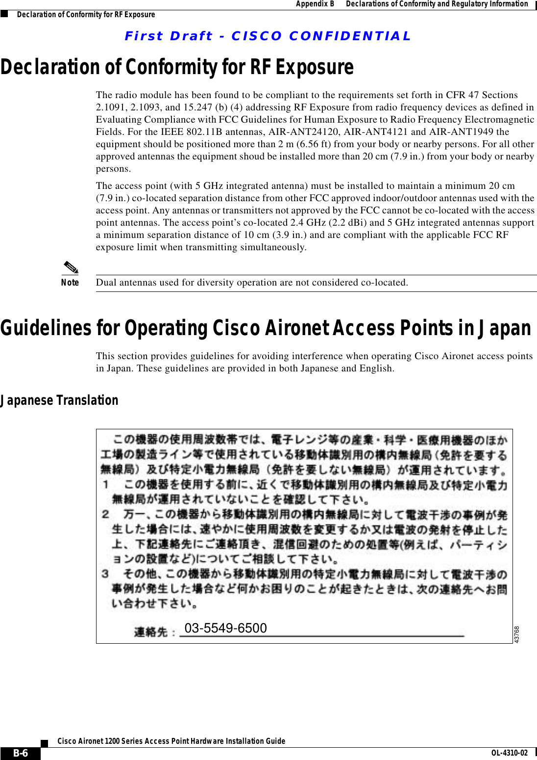 First Draft - CISCO CONFIDENTIALB-6Cisco Aironet 1200 Series Access Point Hardware Installation Guide OL-4310-02Appendix B      Declarations of Conformity and Regulatory InformationDeclaration of Conformity for RF ExposureDeclaration of Conformity for RF ExposureThe radio module has been found to be compliant to the requirements set forth in CFR 47 Sections 2.1091, 2.1093, and 15.247 (b) (4) addressing RF Exposure from radio frequency devices as defined in Evaluating Compliance with FCC Guidelines for Human Exposure to Radio Frequency Electromagnetic Fields. For the IEEE 802.11B antennas, AIR-ANT24120, AIR-ANT4121 and AIR-ANT1949 the equipment should be positioned more than 2 m (6.56 ft) from your body or nearby persons. For all other approved antennas the equipment shoud be installed more than 20 cm (7.9 in.) from your body or nearby persons.The access point (with 5 GHz integrated antenna) must be installed to maintain a minimum 20 cm(7.9 in.) co-located separation distance from other FCC approved indoor/outdoor antennas used with the access point. Any antennas or transmitters not approved by the FCC cannot be co-located with the access point antennas. The access point’s co-located 2.4 GHz (2.2 dBi) and 5 GHz integrated antennas support a minimum separation distance of 10 cm (3.9 in.) and are compliant with the applicable FCC RF exposure limit when transmitting simultaneously.Note Dual antennas used for diversity operation are not considered co-located.Guidelines for Operating Cisco Aironet Access Points in JapanThis section provides guidelines for avoiding interference when operating Cisco Aironet access points in Japan. These guidelines are provided in both Japanese and English.Japanese Translation03-5549-650043768