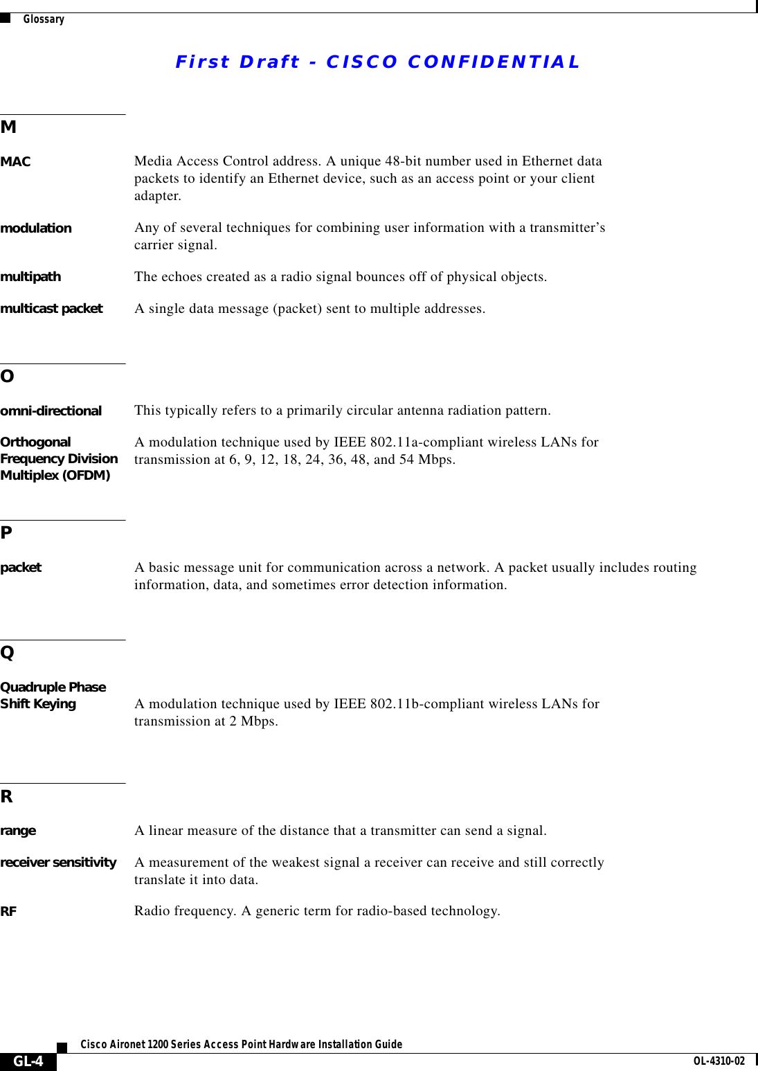 First Draft - CISCO CONFIDENTIALGlossaryGL-4Cisco Aironet 1200 Series Access Point Hardware Installation Guide OL-4310-02MMAC Media Access Control address. A unique 48-bit number used in Ethernet data packets to identify an Ethernet device, such as an access point or your client adapter.modulation Any of several techniques for combining user information with a transmitter’s carrier signal.multipath The echoes created as a radio signal bounces off of physical objects.multicast packet A single data message (packet) sent to multiple addresses.Oomni-directional This typically refers to a primarily circular antenna radiation pattern.Orthogonal Frequency Division Multiplex (OFDM)A modulation technique used by IEEE 802.11a-compliant wireless LANs for transmission at 6, 9, 12, 18, 24, 36, 48, and 54 Mbps.Ppacket A basic message unit for communication across a network. A packet usually includes routing information, data, and sometimes error detection information.QQuadruple Phase Shift Keying A modulation technique used by IEEE 802.11b-compliant wireless LANs for transmission at 2 Mbps.Rrange A linear measure of the distance that a transmitter can send a signal.receiver sensitivity A measurement of the weakest signal a receiver can receive and still correctly translate it into data.RF Radio frequency. A generic term for radio-based technology.