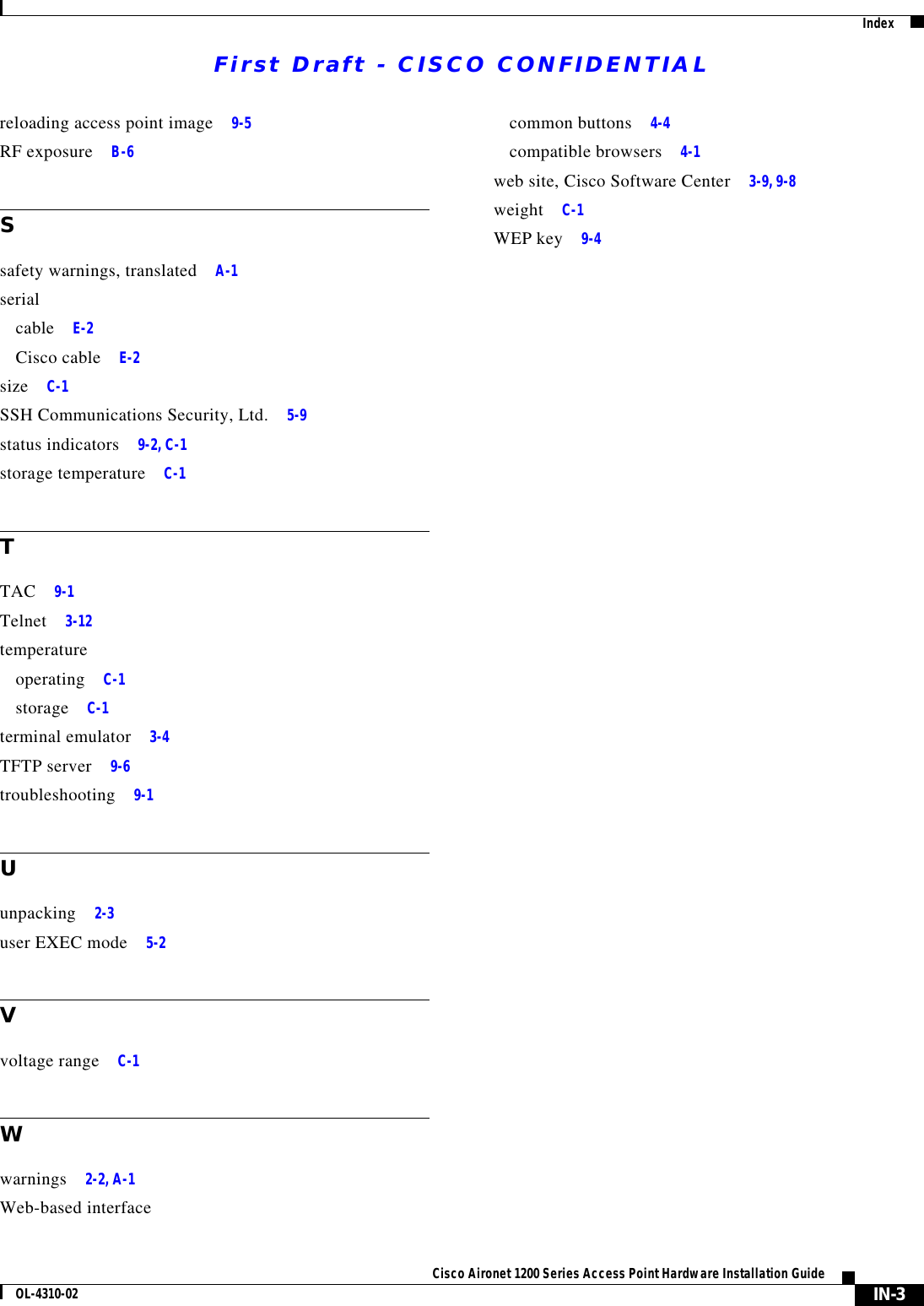 First Draft - CISCO CONFIDENTIALIndexIN-3Cisco Aironet 1200 Series Access Point Hardware Installation GuideOL-4310-02reloading access point image 9-5RF exposure B-6Ssafety warnings, translated A-1serialcable E-2Cisco cable E-2size C-1SSH Communications Security, Ltd. 5-9status indicators 9-2, C-1storage temperature C-1TTAC 9-1Telnet 3-12temperatureoperating C-1storage C-1terminal emulator 3-4TFTP server 9-6troubleshooting 9-1Uunpacking 2-3user EXEC mode 5-2Vvoltage range C-1Wwarnings 2-2, A-1Web-based interfacecommon buttons 4-4compatible browsers 4-1web site, Cisco Software Center 3-9, 9-8weight C-1WEP key 9-4