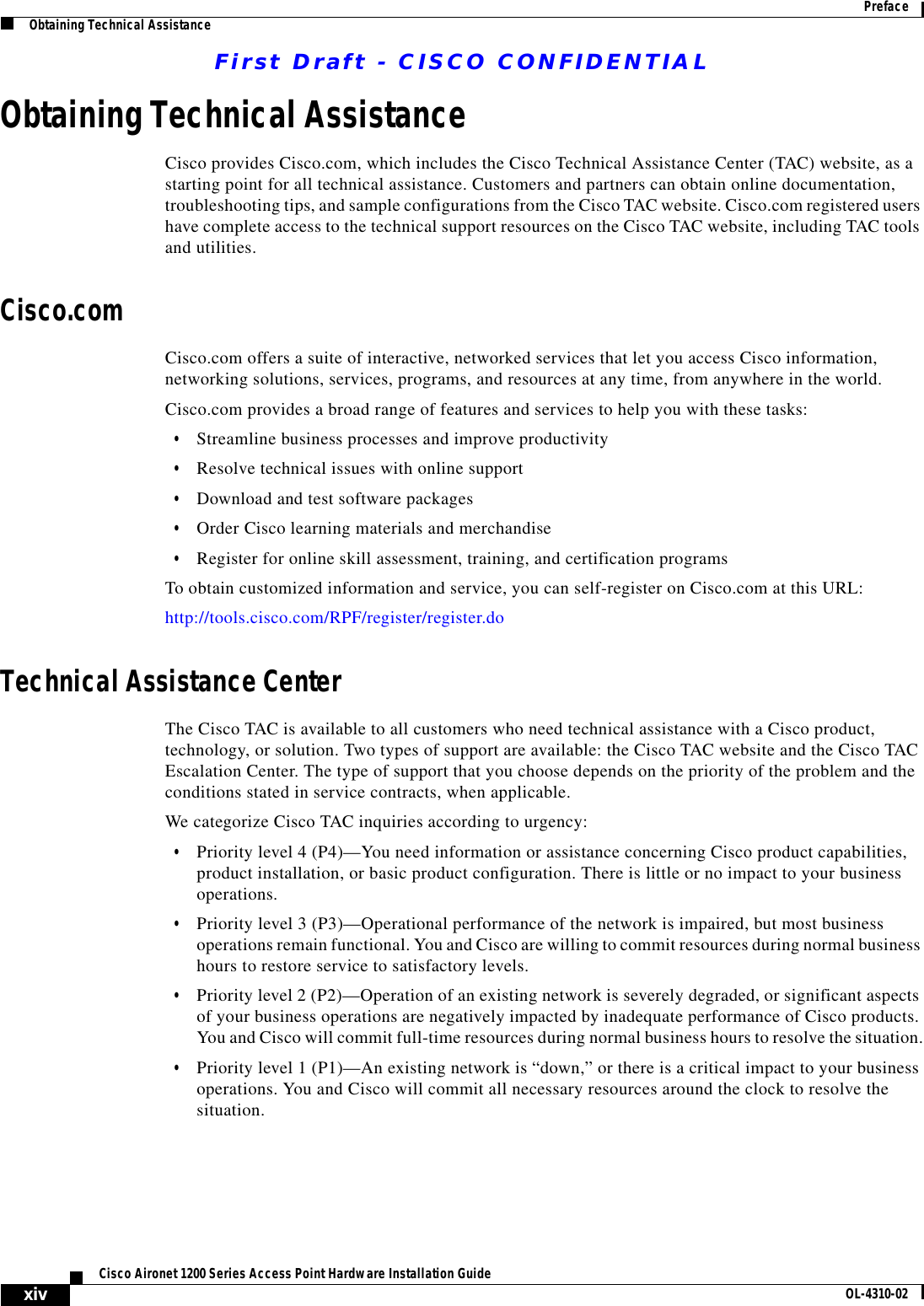 First Draft - CISCO CONFIDENTIALxivCisco Aironet 1200 Series Access Point Hardware Installation Guide OL-4310-02PrefaceObtaining Technical AssistanceObtaining Technical AssistanceCisco provides Cisco.com, which includes the Cisco Technical Assistance Center (TAC) website, as a starting point for all technical assistance. Customers and partners can obtain online documentation, troubleshooting tips, and sample configurations from the Cisco TAC website. Cisco.com registered users have complete access to the technical support resources on the Cisco TAC website, including TAC tools and utilities. Cisco.comCisco.com offers a suite of interactive, networked services that let you access Cisco information, networking solutions, services, programs, and resources at any time, from anywhere in the world. Cisco.com provides a broad range of features and services to help you with these tasks:•Streamline business processes and improve productivity •Resolve technical issues with online support•Download and test software packages•Order Cisco learning materials and merchandise•Register for online skill assessment, training, and certification programsTo obtain customized information and service, you can self-register on Cisco.com at this URL:http://tools.cisco.com/RPF/register/register.doTechnical Assistance CenterThe Cisco TAC is available to all customers who need technical assistance with a Cisco product, technology, or solution. Two types of support are available: the Cisco TAC website and the Cisco TAC Escalation Center. The type of support that you choose depends on the priority of the problem and the conditions stated in service contracts, when applicable.We categorize Cisco TAC inquiries according to urgency:•Priority level 4 (P4)—You need information or assistance concerning Cisco product capabilities, product installation, or basic product configuration. There is little or no impact to your business operations.•Priority level 3 (P3)—Operational performance of the network is impaired, but most business operations remain functional. You and Cisco are willing to commit resources during normal business hours to restore service to satisfactory levels.•Priority level 2 (P2)—Operation of an existing network is severely degraded, or significant aspects of your business operations are negatively impacted by inadequate performance of Cisco products. You and Cisco will commit full-time resources during normal business hours to resolve the situation.•Priority level 1 (P1)—An existing network is “down,” or there is a critical impact to your business operations. You and Cisco will commit all necessary resources around the clock to resolve the situation.