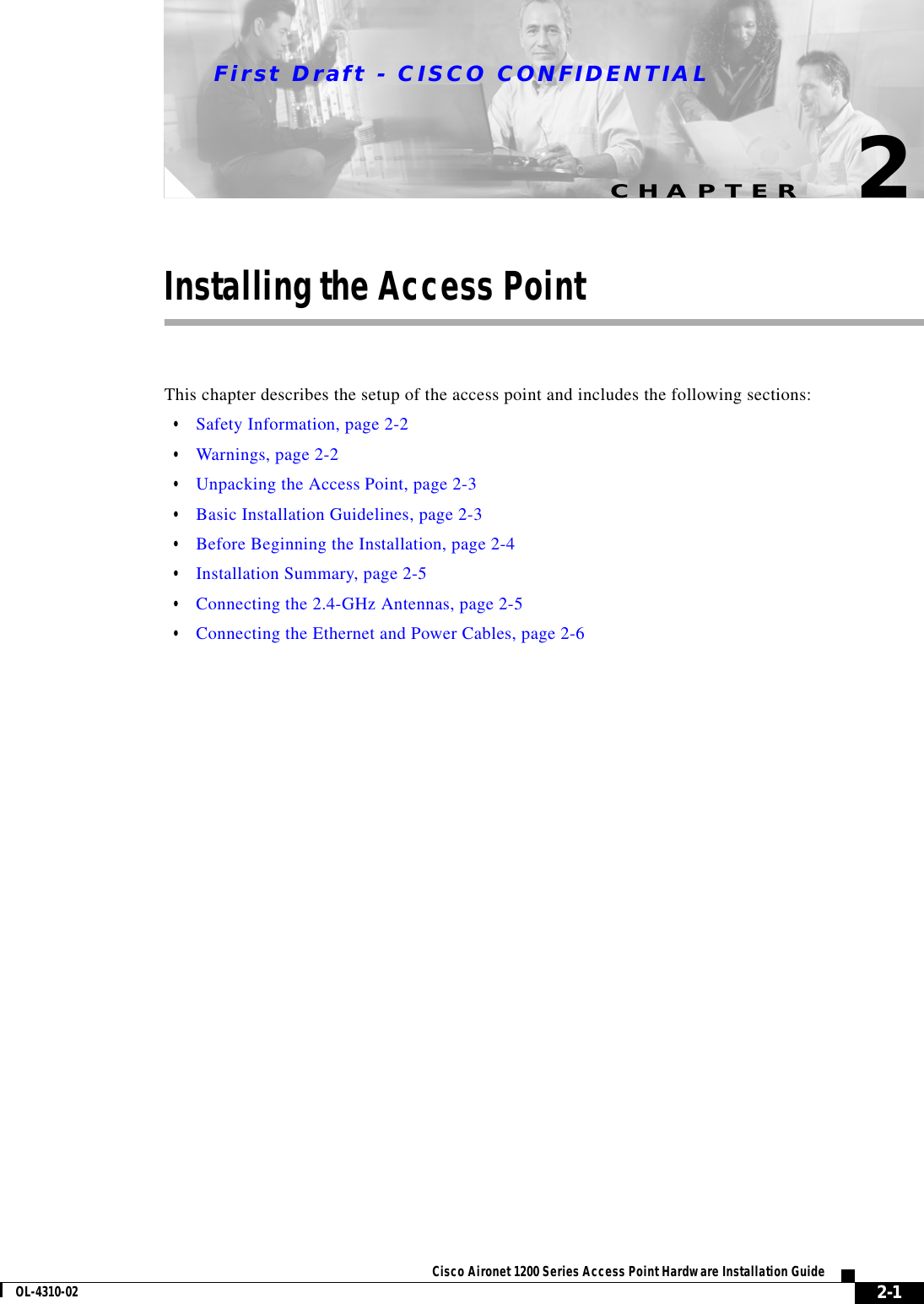 CHAPTERFirst Draft - CISCO CONFIDENTIAL2-1Cisco Aironet 1200 Series Access Point Hardware Installation GuideOL-4310-022Installing the Access PointThis chapter describes the setup of the access point and includes the following sections:•Safety Information, page 2-2•Warnings, page 2-2•Unpacking the Access Point, page 2-3•Basic Installation Guidelines, page 2-3•Before Beginning the Installation, page 2-4•Installation Summary, page 2-5•Connecting the 2.4-GHz Antennas, page 2-5•Connecting the Ethernet and Power Cables, page 2-6