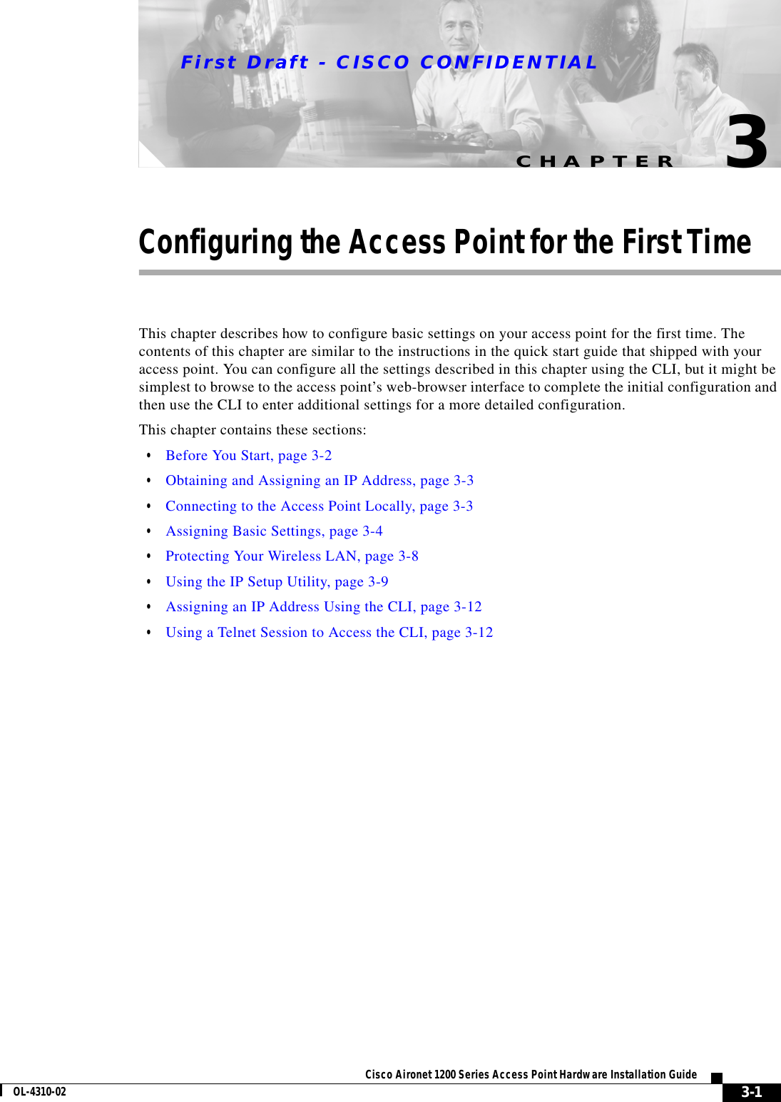 CHAPTERFirst Draft - CISCO CONFIDENTIAL3-1Cisco Aironet 1200 Series Access Point Hardware Installation GuideOL-4310-023Configuring the Access Point for the First TimeThis chapter describes how to configure basic settings on your access point for the first time. The contents of this chapter are similar to the instructions in the quick start guide that shipped with your access point. You can configure all the settings described in this chapter using the CLI, but it might be simplest to browse to the access point’s web-browser interface to complete the initial configuration and then use the CLI to enter additional settings for a more detailed configuration. This chapter contains these sections:•Before You Start, page 3-2•Obtaining and Assigning an IP Address, page 3-3•Connecting to the Access Point Locally, page 3-3•Assigning Basic Settings, page 3-4•Protecting Your Wireless LAN, page 3-8•Using the IP Setup Utility, page 3-9•Assigning an IP Address Using the CLI, page 3-12•Using a Telnet Session to Access the CLI, page 3-12