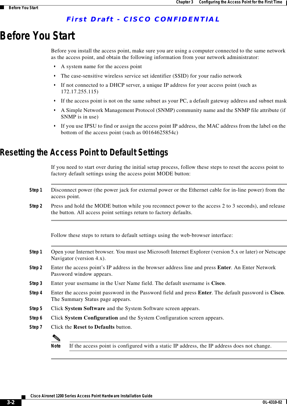 First Draft - CISCO CONFIDENTIAL3-2Cisco Aironet 1200 Series Access Point Hardware Installation Guide OL-4310-02Chapter 3      Configuring the Access Point for the First TimeBefore You StartBefore You StartBefore you install the access point, make sure you are using a computer connected to the same network as the access point, and obtain the following information from your network administrator:•A system name for the access point•The case-sensitive wireless service set identifier (SSID) for your radio network•If not connected to a DHCP server, a unique IP address for your access point (such as 172.17.255.115)•If the access point is not on the same subnet as your PC, a default gateway address and subnet mask•A Simple Network Management Protocol (SNMP) community name and the SNMP file attribute (if SNMP is in use)•If you use IPSU to find or assign the access point IP address, the MAC address from the label on the bottom of the access point (such as 00164625854c)Resetting the Access Point to Default SettingsIf you need to start over during the initial setup process, follow these steps to reset the access point to factory default settings using the access point MODE button:Step 1 Disconnect power (the power jack for external power or the Ethernet cable for in-line power) from the access point.Step 2 Press and hold the MODE button while you reconnect power to the access 2 to 3 seconds), and release the button. All access point settings return to factory defaults.Follow these steps to return to default settings using the web-browser interface:Step 1 Open your Internet browser. You must use Microsoft Internet Explorer (version 5.x or later) or Netscape Navigator (version 4.x).Step 2 Enter the access point’s IP address in the browser address line and press Enter. An Enter Network Password window appears.Step 3 Enter your username in the User Name field. The default username is Cisco.Step 4 Enter the access point password in the Password field and press Enter. The default password is Cisco. The Summary Status page appears.Step 5 Click System Software and the System Software screen appears.Step 6 Click System Configuration and the System Configuration screen appears.Step 7 Click the Reset to Defaults button.Note If the access point is configured with a static IP address, the IP address does not change.