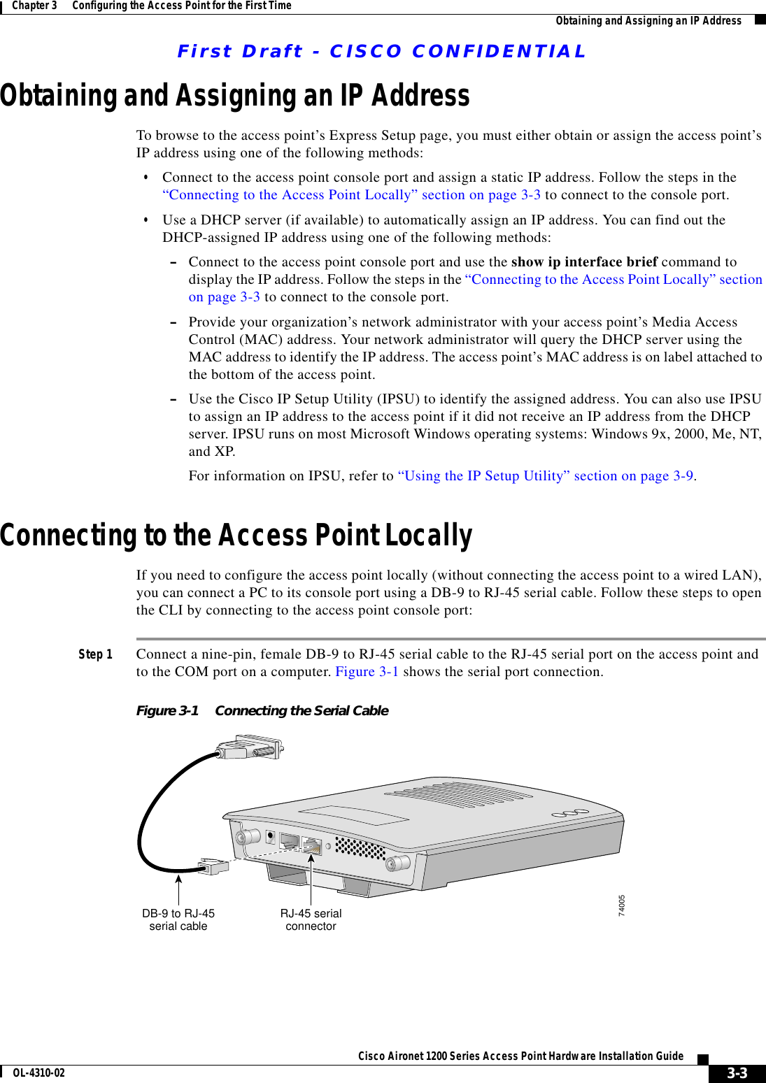 First Draft - CISCO CONFIDENTIAL3-3Cisco Aironet 1200 Series Access Point Hardware Installation GuideOL-4310-02Chapter 3      Configuring the Access Point for the First Time Obtaining and Assigning an IP AddressObtaining and Assigning an IP AddressTo browse to the access point’s Express Setup page, you must either obtain or assign the access point’s IP address using one of the following methods:•Connect to the access point console port and assign a static IP address. Follow the steps in the “Connecting to the Access Point Locally” section on page 3-3 to connect to the console port. •Use a DHCP server (if available) to automatically assign an IP address. You can find out the DHCP-assigned IP address using one of the following methods:–Connect to the access point console port and use the show ip interface brief command to display the IP address. Follow the steps in the “Connecting to the Access Point Locally” section on page 3-3 to connect to the console port.–Provide your organization’s network administrator with your access point’s Media Access Control (MAC) address. Your network administrator will query the DHCP server using the MAC address to identify the IP address. The access point’s MAC address is on label attached to the bottom of the access point.–Use the Cisco IP Setup Utility (IPSU) to identify the assigned address. You can also use IPSU to assign an IP address to the access point if it did not receive an IP address from the DHCP server. IPSU runs on most Microsoft Windows operating systems: Windows 9x, 2000, Me, NT, and XP.For information on IPSU, refer to “Using the IP Setup Utility” section on page 3-9. Connecting to the Access Point LocallyIf you need to configure the access point locally (without connecting the access point to a wired LAN), you can connect a PC to its console port using a DB-9 to RJ-45 serial cable. Follow these steps to open the CLI by connecting to the access point console port:Step 1 Connect a nine-pin, female DB-9 to RJ-45 serial cable to the RJ-45 serial port on the access point and to the COM port on a computer. Figure 3-1 shows the serial port connection.Figure 3-1 Connecting the Serial CableRJ-45 serialconnectorDB-9 to RJ-45serial cable74005