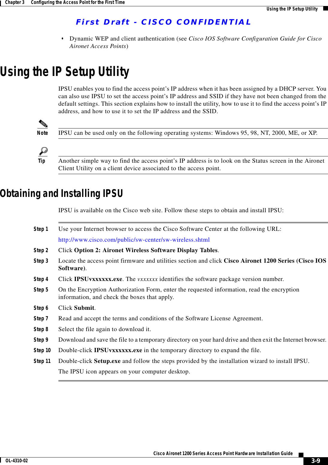 First Draft - CISCO CONFIDENTIAL3-9Cisco Aironet 1200 Series Access Point Hardware Installation GuideOL-4310-02Chapter 3      Configuring the Access Point for the First Time Using the IP Setup Utility•Dynamic WEP and client authentication (see Cisco IOS Software Configuration Guide for Cisco Aironet Access Points)Using the IP Setup UtilityIPSU enables you to find the access point’s IP address when it has been assigned by a DHCP server. You can also use IPSU to set the access point’s IP address and SSID if they have not been changed from the default settings. This section explains how to install the utility, how to use it to find the access point’s IP address, and how to use it to set the IP address and the SSID.Note IPSU can be used only on the following operating systems: Windows 95, 98, NT, 2000, ME, or XP. Tip Another simple way to find the access point’s IP address is to look on the Status screen in the Aironet Client Utility on a client device associated to the access point.Obtaining and Installing IPSUIPSU is available on the Cisco web site. Follow these steps to obtain and install IPSU:Step 1 Use your Internet browser to access the Cisco Software Center at the following URL:http://www.cisco.com/public/sw-center/sw-wireless.shtmlStep 2 Click Option 2: Aironet Wireless Software Display Tables.Step 3 Locate the access point firmware and utilities section and click Cisco Aironet 1200 Series (Cisco IOS Software).Step 4 Click IPSUvxxxxxx.exe. The vxxxxxx identifies the software package version number.Step 5 On the Encryption Authorization Form, enter the requested information, read the encryption information, and check the boxes that apply.Step 6 Click Submit.Step 7 Read and accept the terms and conditions of the Software License Agreement.Step 8 Select the file again to download it.Step 9 Download and save the file to a temporary directory on your hard drive and then exit the Internet browser. Step 10 Double-click IPSUvxxxxxx.exe in the temporary directory to expand the file.Step 11 Double-click Setup.exe and follow the steps provided by the installation wizard to install IPSU.The IPSU icon appears on your computer desktop.