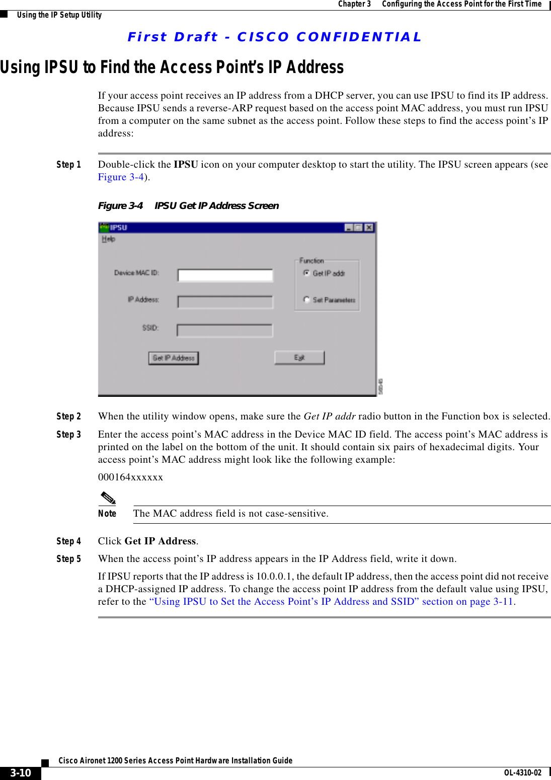 First Draft - CISCO CONFIDENTIAL3-10Cisco Aironet 1200 Series Access Point Hardware Installation Guide OL-4310-02Chapter 3      Configuring the Access Point for the First TimeUsing the IP Setup UtilityUsing IPSU to Find the Access Point’s IP AddressIf your access point receives an IP address from a DHCP server, you can use IPSU to find its IP address. Because IPSU sends a reverse-ARP request based on the access point MAC address, you must run IPSU from a computer on the same subnet as the access point. Follow these steps to find the access point’s IP address:Step 1 Double-click the IPSU icon on your computer desktop to start the utility. The IPSU screen appears (see Figure 3-4).Figure 3-4 IPSU Get IP Address ScreenStep 2 When the utility window opens, make sure the Get IP addr radio button in the Function box is selected.Step 3 Enter the access point’s MAC address in the Device MAC ID field. The access point’s MAC address is printed on the label on the bottom of the unit. It should contain six pairs of hexadecimal digits. Your access point’s MAC address might look like the following example:000164xxxxxxNote The MAC address field is not case-sensitive.Step 4 Click Get IP Address.Step 5 When the access point’s IP address appears in the IP Address field, write it down. If IPSU reports that the IP address is 10.0.0.1, the default IP address, then the access point did not receive a DHCP-assigned IP address. To change the access point IP address from the default value using IPSU, refer to the “Using IPSU to Set the Access Point’s IP Address and SSID” section on page 3-11. 