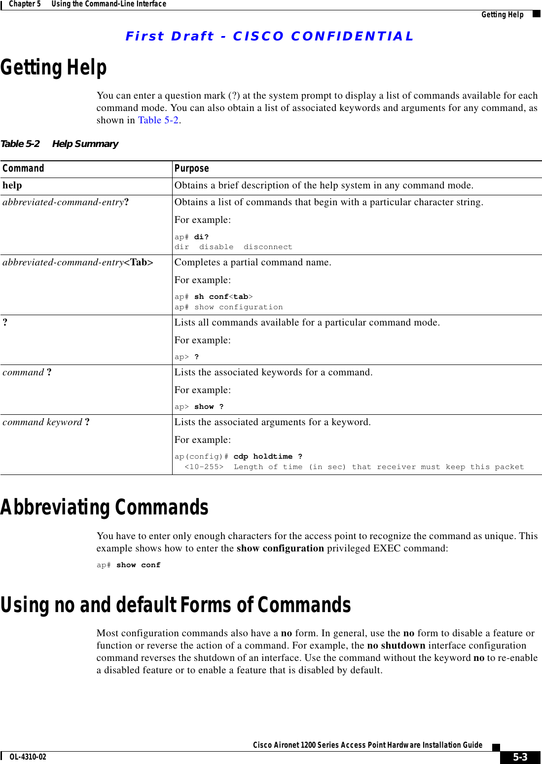 First Draft - CISCO CONFIDENTIAL5-3Cisco Aironet 1200 Series Access Point Hardware Installation GuideOL-4310-02Chapter 5      Using the Command-Line Interface Getting HelpGetting HelpYou can enter a question mark (?) at the system prompt to display a list of commands available for each command mode. You can also obtain a list of associated keywords and arguments for any command, as shown in Table 5-2.Abbreviating CommandsYou have to enter only enough characters for the access point to recognize the command as unique. This example shows how to enter the show configuration privileged EXEC command:ap# show confUsing no and default Forms of CommandsMost configuration commands also have a no form. In general, use the no form to disable a feature or function or reverse the action of a command. For example, the no shutdown interface configuration command reverses the shutdown of an interface. Use the command without the keyword no to re-enable a disabled feature or to enable a feature that is disabled by default. Table 5-2 Help SummaryCommand Purposehelp Obtains a brief description of the help system in any command mode.abbreviated-command-entry?Obtains a list of commands that begin with a particular character string.For example:ap# di?dir  disable  disconnect abbreviated-command-entry&lt;Tab&gt; Completes a partial command name. For example:ap# sh conf&lt;tab&gt;ap# show configuration?Lists all commands available for a particular command mode. For example: ap&gt; ?command ?  Lists the associated keywords for a command. For example:ap&gt; show ?command keyword ?Lists the associated arguments for a keyword.For example:ap(config)# cdp holdtime ?  &lt;10-255&gt;  Length of time (in sec) that receiver must keep this packet 