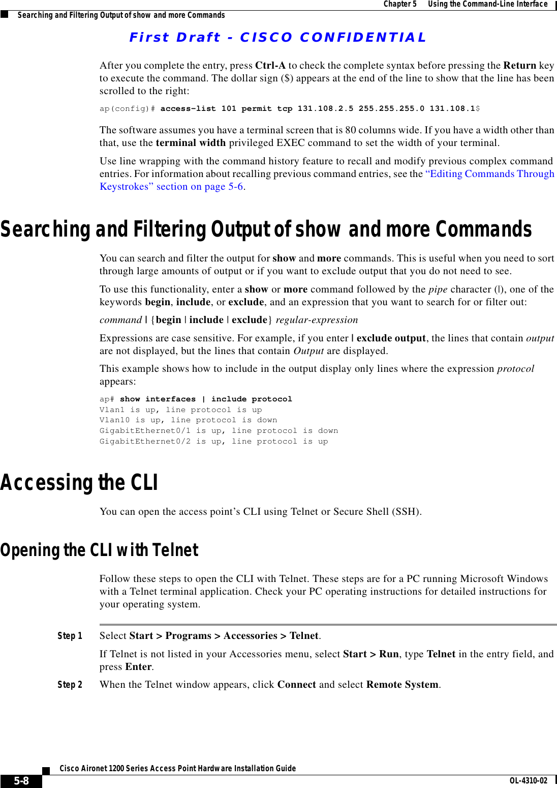 First Draft - CISCO CONFIDENTIAL5-8Cisco Aironet 1200 Series Access Point Hardware Installation Guide OL-4310-02Chapter 5      Using the Command-Line InterfaceSearching and Filtering Output of show and more CommandsAfter you complete the entry, press Ctrl-A to check the complete syntax before pressing the Return key to execute the command. The dollar sign ($) appears at the end of the line to show that the line has been scrolled to the right:ap(config)# access-list 101 permit tcp 131.108.2.5 255.255.255.0 131.108.1$The software assumes you have a terminal screen that is 80 columns wide. If you have a width other than that, use the terminal width privileged EXEC command to set the width of your terminal.Use line wrapping with the command history feature to recall and modify previous complex command entries. For information about recalling previous command entries, see the “Editing Commands Through Keystrokes” section on page 5-6.Searching and Filtering Output of show and more CommandsYou can search and filter the output for show and more commands. This is useful when you need to sort through large amounts of output or if you want to exclude output that you do not need to see.To use this functionality, enter a show or more command followed by the pipe character (|), one of the keywords begin, include, or exclude, and an expression that you want to search for or filter out:command | {begin | include | exclude} regular-expressionExpressions are case sensitive. For example, if you enter | exclude output, the lines that contain output are not displayed, but the lines that contain Output are displayed.This example shows how to include in the output display only lines where the expression protocol appears:ap# show interfaces | include protocolVlan1 is up, line protocol is upVlan10 is up, line protocol is downGigabitEthernet0/1 is up, line protocol is downGigabitEthernet0/2 is up, line protocol is up Accessing the CLIYou can open the access point’s CLI using Telnet or Secure Shell (SSH). Opening the CLI with TelnetFollow these steps to open the CLI with Telnet. These steps are for a PC running Microsoft Windows with a Telnet terminal application. Check your PC operating instructions for detailed instructions for your operating system.Step 1 Select Start &gt; Programs &gt; Accessories &gt; Telnet. If Telnet is not listed in your Accessories menu, select Start &gt; Run, type Telnet in the entry field, and press Enter. Step 2 When the Telnet window appears, click Connect and select Remote System.