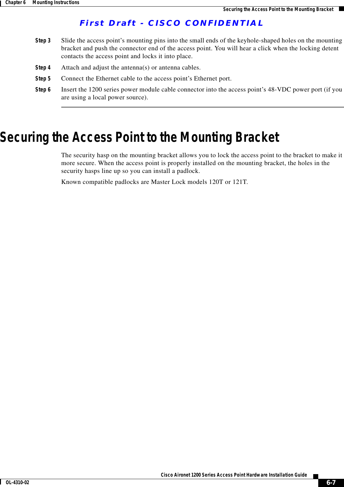 First Draft - CISCO CONFIDENTIAL6-7Cisco Aironet 1200 Series Access Point Hardware Installation GuideOL-4310-02Chapter 6      Mounting Instructions Securing the Access Point to the Mounting BracketStep 3 Slide the access point’s mounting pins into the small ends of the keyhole-shaped holes on the mounting bracket and push the connector end of the access point. You will hear a click when the locking detent contacts the access point and locks it into place.Step 4 Attach and adjust the antenna(s) or antenna cables.Step 5 Connect the Ethernet cable to the access point’s Ethernet port.Step 6 Insert the 1200 series power module cable connector into the access point’s 48-VDC power port (if you are using a local power source).Securing the Access Point to the Mounting BracketThe security hasp on the mounting bracket allows you to lock the access point to the bracket to make it more secure. When the access point is properly installed on the mounting bracket, the holes in the security hasps line up so you can install a padlock.Known compatible padlocks are Master Lock models 120T or 121T.